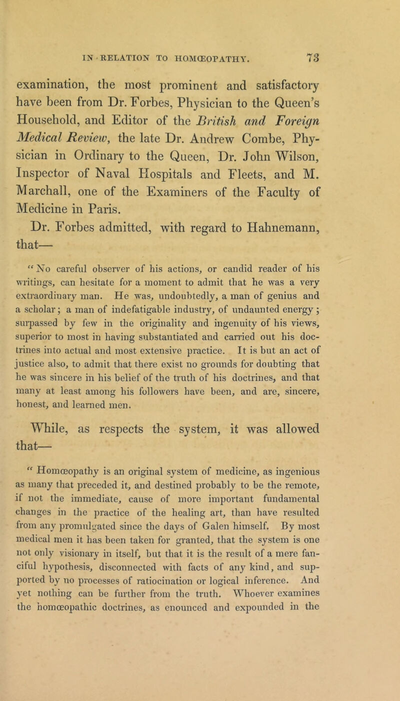 examination, the most prominent and satisfactory have been from Dr. Forbes, Physician to the Queen’s Household, and Editor of the British and Foreign Medical Revieiv, the late Dr. Andrew Combe, Phy- sician in Ordinary to the Queen, Dr. John Wilson, Inspector of Naval Hospitals and Fleets, and M. Marchall, one of the Examiners of the Faculty of Medicine in Paris. Dr. Forbes admitted, with regard to Hahnemann, that— “ No careful observer of his actions, or candid reader of his writings, can hesitate for a moment to admit that he was a very exti’aordinary man. He was, undoubtedly, a man of genius and a scholar; a man of indefatigable industry, of undaunted energy ; surpassed by few in the originality and ingenuity of his views, supeiior to most in having substantiated and carried out his doc- trines into actual and most extensive practice. It is but an act of justice also, to admit that there exist no grounds for doubting that he was sincere in his belief of the truth of his doctrines, and that many at least among his followers have been, and are, sincere, honest, and leamed men. While, as respects the system, it was allowed that—  Homoeopathy is an original system of medicine, as ingenious as many that preceded it, and destined probably to be the remote, if not the immediate, cause of more important fundamental changes in the practice of the healing art, than have resulted from any promulgated since the days of Galen himself. By most medical men it has been taken for granted, that the system is one not only visionary in itself, but that it is the result of a mere fan- ciful hypothesis, disconnected with facts of any kind, and sup- ported by no processes of ratiocination or logical inference. And yet nothing can be further from the truth. Whoever examines the homoeopathic doctrines, as enounced and expounded in the