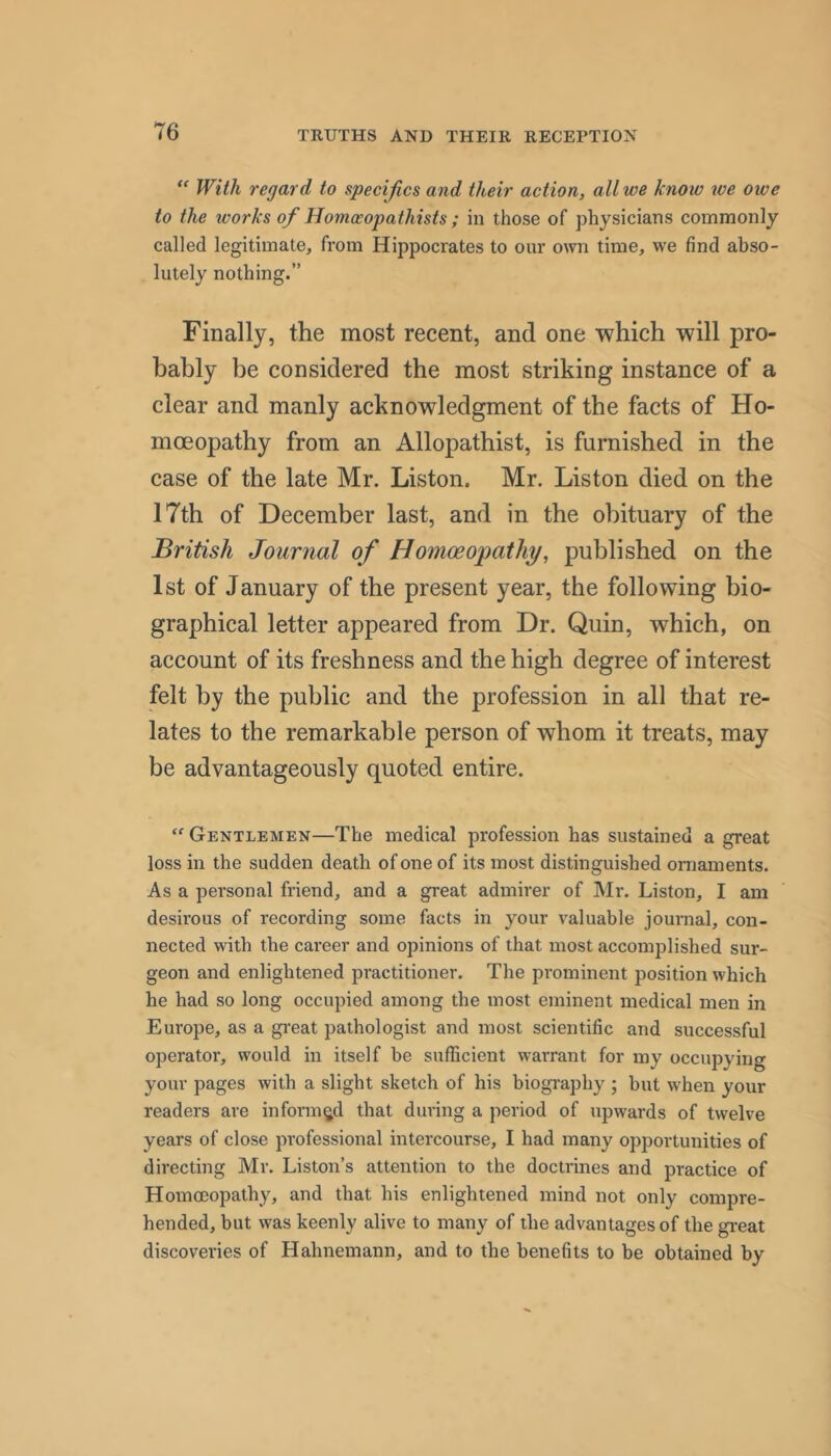  With regard to specifics and their action, all we know we owe to the works of Homoeopathists ; in those of physicians commonly called legitimate, from Hippocrates to our own time, we find abso- lutely nothing.” Finally, the most recent, and one which will pro- bably be considered the most striking instance of a clear and manly acknowledgment of the facts of Ho- moeopathy from an Allopathist, is furnished in the case of the late Mr. Liston. Mr. Liston died on the 17th of December last, and in the obituary of the British Journal of Homoeopathy, published on the 1st of January of the present year, the following bio- graphical letter appeared from Dr. Quin, which, on account of its freshness and the high degree of interest felt by the public and the profession in all that re- lates to the remarkable person of whom it treats, may be advantageously quoted entire. Gentlemen—The medical profession has sustained a great loss in the sudden death of one of its most distinguished ornaments. As a personal friend, and a great admirer of Mr. Liston, I am desirous of recording some facts in your valuable journal, con- nected with the career and opinions of that most accomplished sur- geon and enlightened practitioner. The prominent position which he had so long occupied among the most eminent medical men in Europe, as a gi'eat pathologist and most scientific and successful operator, would in itself be sufficient warrant for my occupying your pages with a slight sketch of his biography ; but when your readers are informed that during a period of upwards of twelve years of close professional intercourse, I had many opportunities of directing Mr. Liston’s attention to the doctrines and practice of Homoeopathy, and that his enlightened mind not only compre- hended, but was keenly alive to many of the advantages of the gi-eat discoveries of Hahnemann, and to the benefits to be obtained by