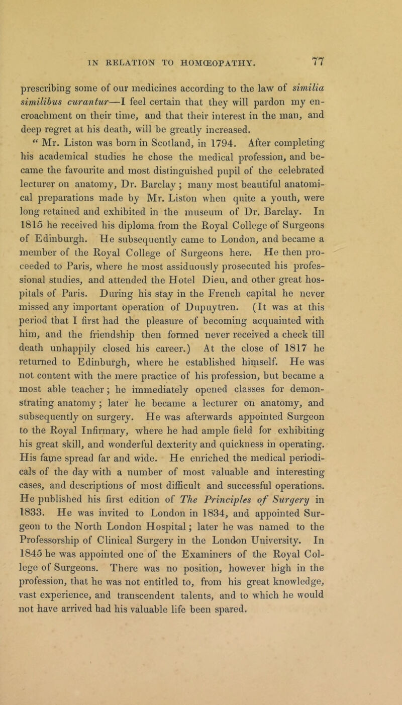 prescribing some of our medicines according to the law of similia similibus curantur—1 feel certain that they will pardon my en- croachment on their time, and that their interest in the man, and deep regret at his death, will be greatly increased.  Mr. Liston was born in Scotland, in 1794. After completing his academical studies he chose the medical profession, and be- came the favourite and most distinguished pupil of the celebrated lecturer on anatomy. Dr. Barclay \ many most beautiful anatomi- cal preparations made by Mr. Liston when quite a youth, were long retained and exhibited in the museum of Dr. Barclay. In 1815 he received his diploma from the Royal College of Surgeons of Edinburgh. He subsequently came to London, and became a member of the Royal College of Surgeons here. He then pro- ceeded to Paris, where he most assiduously prosecuted his profes- sional studies, and attended the Hotel Dieu, and other great hos- pitals of Paris. During his stay in the French capital he never missed any important operation of Dupuytren. (It was at this period that I first had the pleasure of becoming acquainted with him, and the friendship then formed never received a check till death unhappily closed his career.) At the close of 1817 he returned to Edinburgh, where he established himself. He was not content with the mere practice of his profession, but became a most able teacher; he immediately opened classes for demon- strating anatomy; later he became a lecturer on anatomy, and subsequently on surgery. He was afterwards appointed Surgeon to the Royal Infirmary, where he had ample field for exhibiting his great skill, and wonderful dexterity and quickness in operating. His fame spread far and wide. He enriched the medical periodi- cals of the day with a number of most valuable and interesting cases, and descriptions of most difficult and successful operations. He published his first edition of The Principles of Surgery in 1833. He was invited to London in 1834, and appointed Sm*- geon to the North London Hospital; later he was named to the Professorship of Clinical Surgery in the London University. In 1845 he was appointed one of the Examiners of the Royal Col- lege of Surgeons. There was no position, however high in the profession, that he was not entitled to, from his great knowledge, vast experience, and transcendent talents, and to which he would not have arrived had his valuable life been spared.