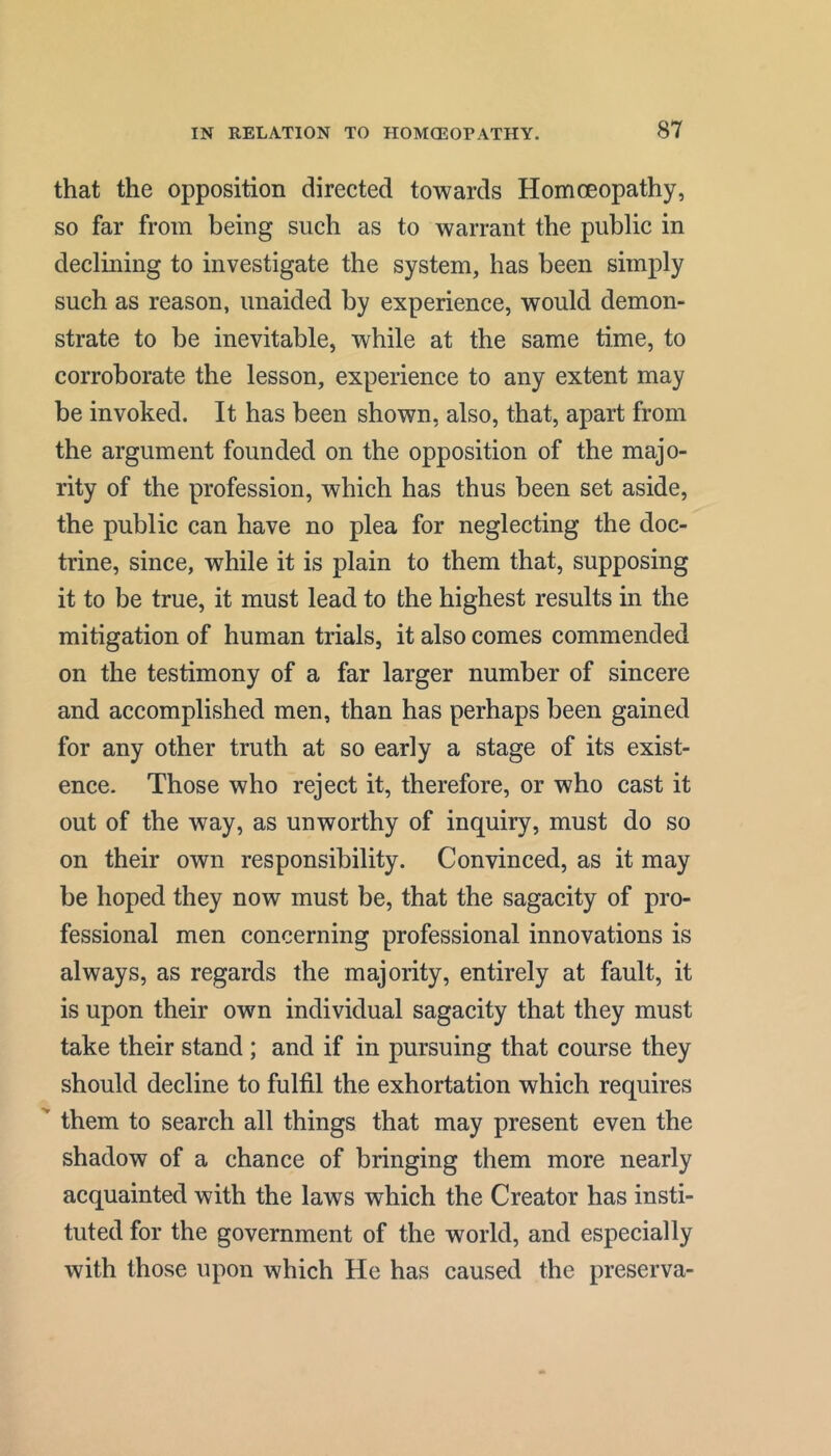 that the opposition directed towards Homoeopathy, so far from being such as to warrant the public in declining to investigate the system, has been simply such as reason, unaided by experience, would demon- strate to be inevitable, while at the same time, to corroborate the lesson, experience to any extent may be invoked. It has been shown, also, that, apart from the argument founded on the opposition of the majo- rity of the profession, which has thus been set aside, the public can have no plea for neglecting the doc- trine, since, while it is plain to them that, supposing it to be true, it must lead to the highest results in the mitigation of human trials, it also comes commended on the testimony of a far larger number of sincere and accomplished men, than has perhaps been gained for any other truth at so early a stage of its exist- ence. Those who reject it, therefore, or who cast it out of the way, as unworthy of inquiry, must do so on their own responsibility. Convinced, as it may be hoped they now must be, that the sagacity of pro- fessional men concerning professional innovations is always, as regards the majority, entirely at fault, it is upon their own individual sagacity that they must take their stand ; and if in pursuing that course they should decline to fulfil the exhortation which requires them to search all things that may present even the shadow of a chance of bringing them more nearly acquainted with the laws which the Creator has insti- tuted for the government of the world, and especially with those upon which He has caused the preserva-