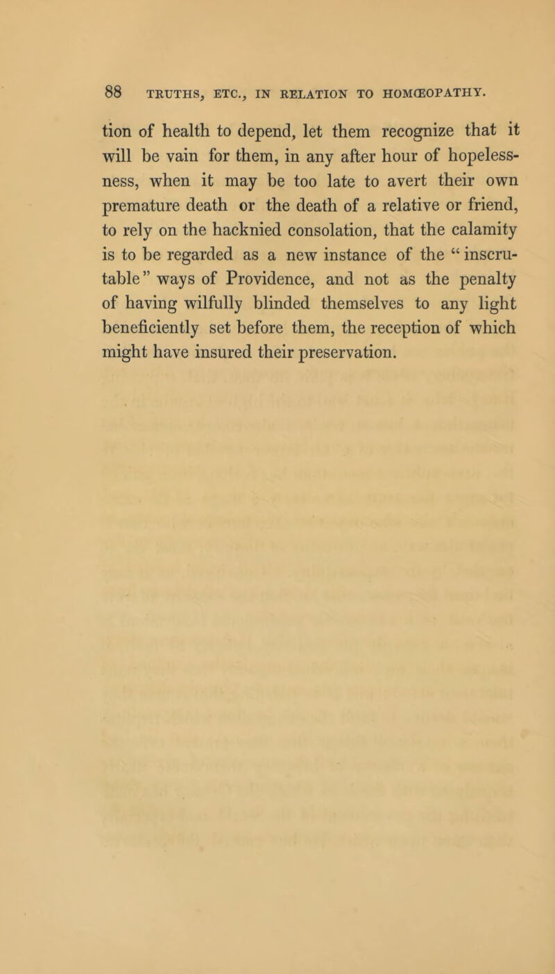 tion of health to depend, let them recognize that it will be vain for them, in any after hour of hopeless- ness, when it may be too late to avert their own premature death or the death of a relative or friend, to rely on the hacknied consolation, that the calamity is to be regarded as a new instance of the “ inscru- table” ways of Providence, and not as the penalty of having wilfully blinded themselves to any light beneficiently set before them, the reception of which might have insured their preservation.