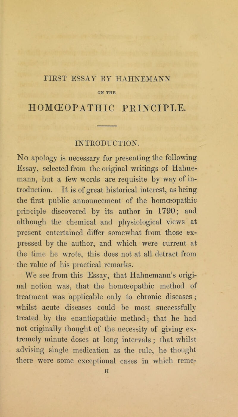 FIRST ESSAY BY HAHNEMANN ON THE IIOMGEOPATHIC PRINCIPLE. INTRODUCTION. No apology is necessary for presenting the following Essay, selected from the original writings of Hahne- mann, but a few words are requisite by way of in- troduction. It is of great historical interest, as being the first public announcement of the homoeopathic principle discovered by its author in 1790; and although the chemical and physiological views at present entertained differ somewhat from those ex- pressed by the author, and which were current at the time he wrote, this does not at all detract from the value of his practical remarks. We see from this Essay, that Hahnemann’s origi- nal notion was, that the homoeopathic method of treatment was applicable only to chronic diseases; whilst acute diseases could be most successfully treated by the enantiopathic method; that he had not originally thought of the necessity of giving ex- tremely minute doses at long intervals ; that whilst advising single medication as the rule, he thought there w'ere some exceptional cases in which reme- u