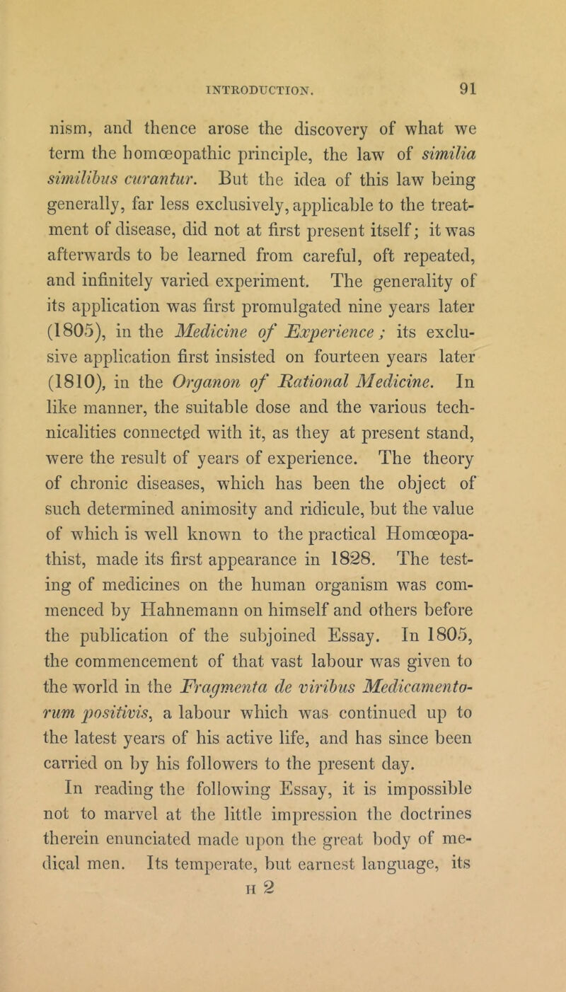 nism, and thence arose the discovery of what we term the homoeopathic principle, the law of similia similihus mirantur. But the idea of this law being generally, far less exclusively, applicable to the treat- ment of disease, did not at first present itself; it was afterwards to be learned from careful, oft repeated, and infinitely varied experiment. The generality of its application was first promulgated nine years later (1805), in the Medicine of Experience; its exclu- sive application first insisted on fourteen years later (1810), in the Organon of JRational Medicine. In like manner, the suitable dose and the various tech- nicalities connected with it, as they at present stand, w^ere the result of years of experience. The theory of chronic diseases, which has been the object of such determined animosity and ridicule, but the value of which is well known to the practical Homoeopa- thist, made its first appearance in 1828. The test- ing of medicines on the human organism was com- menced by Hahnemann on himself and others before the publication of the subjoined Essay. In 1805, the commencement of that vast labour was given to the world in the Fragmenta de viribus Medicamento- rum positivis^ a labour which w^as continued up to the latest years of his active life, and has since been carried on by his followers to the present day. In reading the following Essay, it is impossible not to marvel at the little impression the doctrines therein enunciated made upon the great body of me- dical men. Its temperate, but earnest language, its II 2