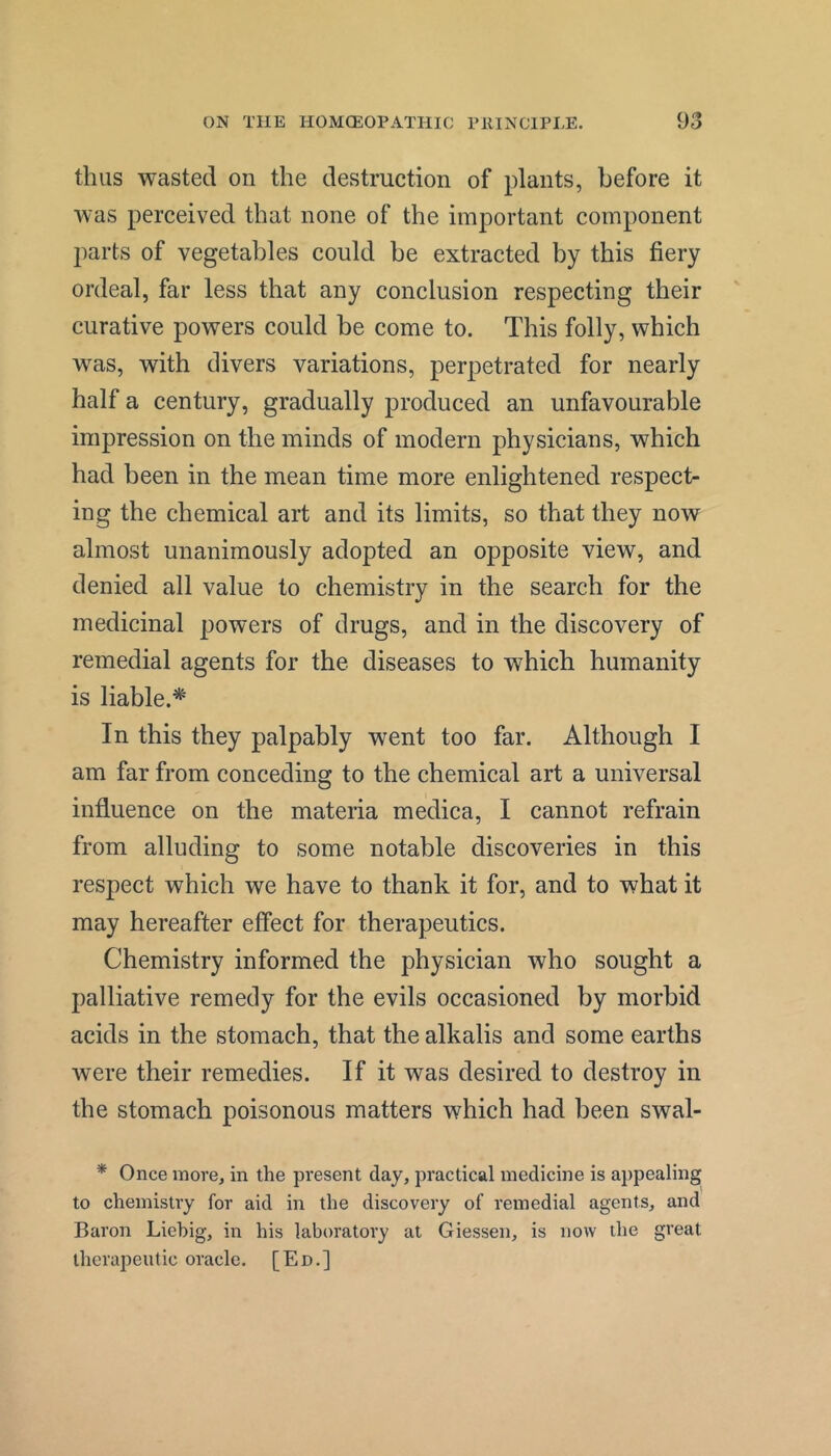 thus wasted on the destruction of plants, before it was perceived that none of the important component parts of vegetables could be extracted by this fiery ordeal, far less that any conclusion respecting their curative powers could be come to. This folly, which was, with divers variations, perpetrated for nearly half a century, gradually produced an unfavourable impression on the minds of modern physicians, which had been in the mean time more enlightened respect- ing the chemical art and its limits, so that they now almost unanimously adopted an opposite view, and denied all value to chemistry in the search for the medicinal powers of drugs, and in the discovery of remedial agents for the diseases to which humanity is liable.'* In this they palpably went too far. Although I am far from conceding to the chemical art a universal influence on the materia medica, I cannot refrain from alluding to some notable discoveries in this respect which we have to thank it for, and to what it may hereafter effect for therapeutics. Chemistry informed the physician who sought a palliative remedy for the evils occasioned by morbid acids in the stomach, that the alkalis and some earths were their remedies. If it was desired to destroy in the stomach poisonous matters which had been swal- * Once more, in the present day, practical medicine is appealing to chemistry for aid in the discovery of remedial agents, and Baron Liebig, in his laboratory at Giessen, is now the great therapeutic oracle. [Ed.]