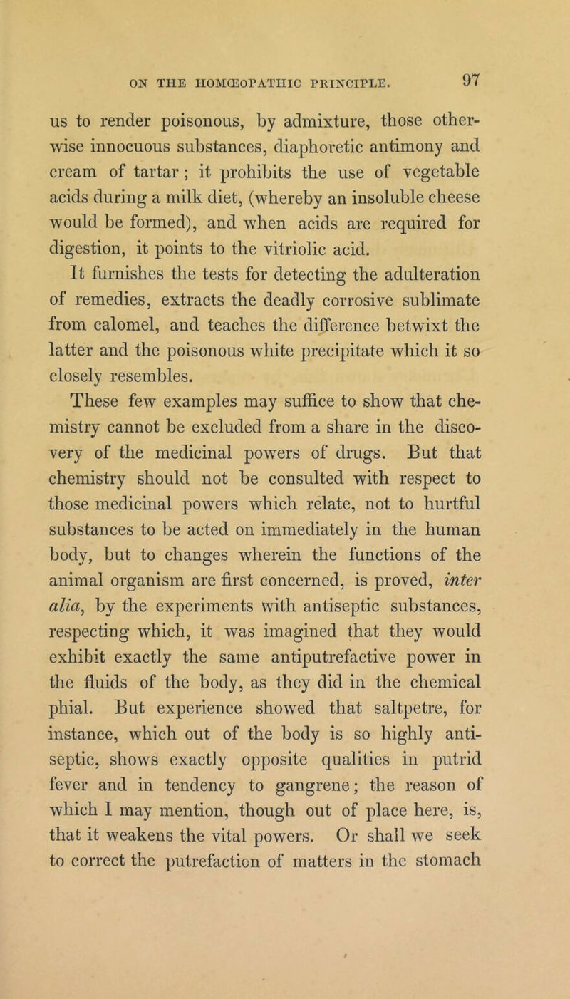 US to render poisonous, by admixture, those other- wise innocuous substances, diaphoretic antimony and cream of tartar; it prohibits the use of vegetable acids during a milk diet, (whereby an insoluble cheese would be formed), and when acids are required for digestion, it points to the vitriolic acid. It furnishes the tests for detecting the adulteration of remedies, extracts the deadly corrosive sublimate from calomel, and teaches the difference betwixt the latter and the poisonous white precipitate which it so closely resembles. These few examples may suffice to show that che- mistry cannot be excluded from a share in the disco- very of the medicinal powers of drugs. But that chemistry should not be consulted with respect to those medicinal powers which relate, not to hurtful substances to be acted on immediately in the human body, but to changes wherein the functions of the animal organism are first concerned, is proved, inter alia^ by the experiments with antiseptic substances, respecting which, it was imagined that they would exhibit exactly the same antiputrefactive power in the fluids of the body, as they did in the chemical phial. But experience showed that saltpetre, for instance, which out of the body is so highly anti- septic, shows exactly opposite qualities in putrid fever and in tendency to gangrene; the reason of which I may mention, though out of place here, is, that it weakens the vital powers. Or shall we seek to correct the putrefaction of matters in the stomach