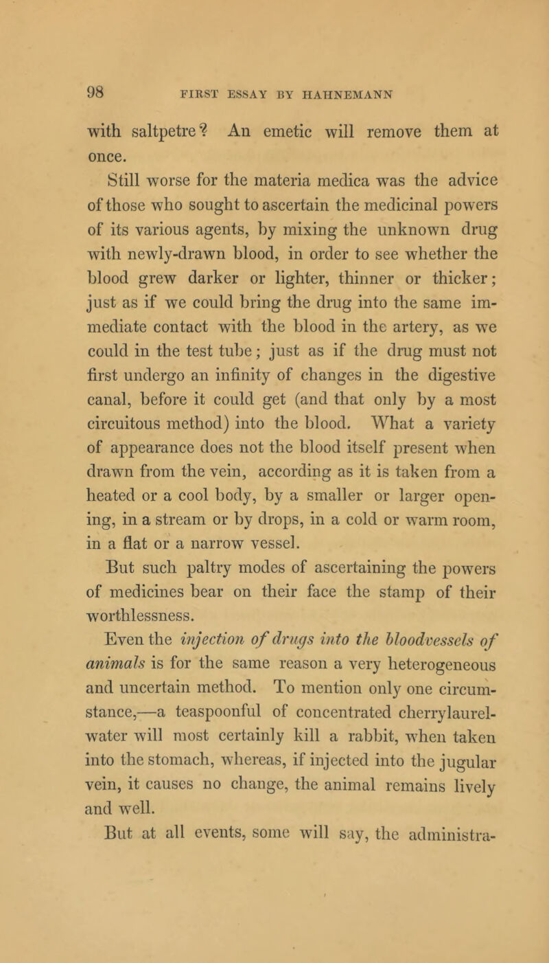 with saltpetre*? An emetic will remove them at once. Still worse for the materia medica was the advice of those who sought to ascertain the medicinal powers of its various agents, by mixing the unknown drug with newly-drawn blood, in order to see whether the blood grew darker or lighter, thinner or thicker; just as if we could bring the drug into the same im- mediate contact with the blood in the artery, as we could in the test tube; just as if the drug must not first undergo an infinity of changes in the digestive canal, before it could get (and that only by a most circuitous method) into the blood. What a variety of appearance does not the blood itself present when drawn from the vein, according as it is taken from a heated or a cool body, by a smaller or larger open- ing, in a stream or by drops, in a cold or warm room, in a flat or a narrow vessel. But such paltry modes of ascertaining the powers of medicines bear on their face the stamp of their worthlessness. Even the injection of drugs into the bloodvessels of animals is for the same reason a very heterogeneous and uncertain method. To mention only one circum- stance,—a teaspoonful of concentrated cherrylaurel- water will most certainly kill a rabbit, when taken into the stomach, whereas, if injected into the jugular vein, it causes no change, the animal remains lively and well. But at all events, some will say, the administra-