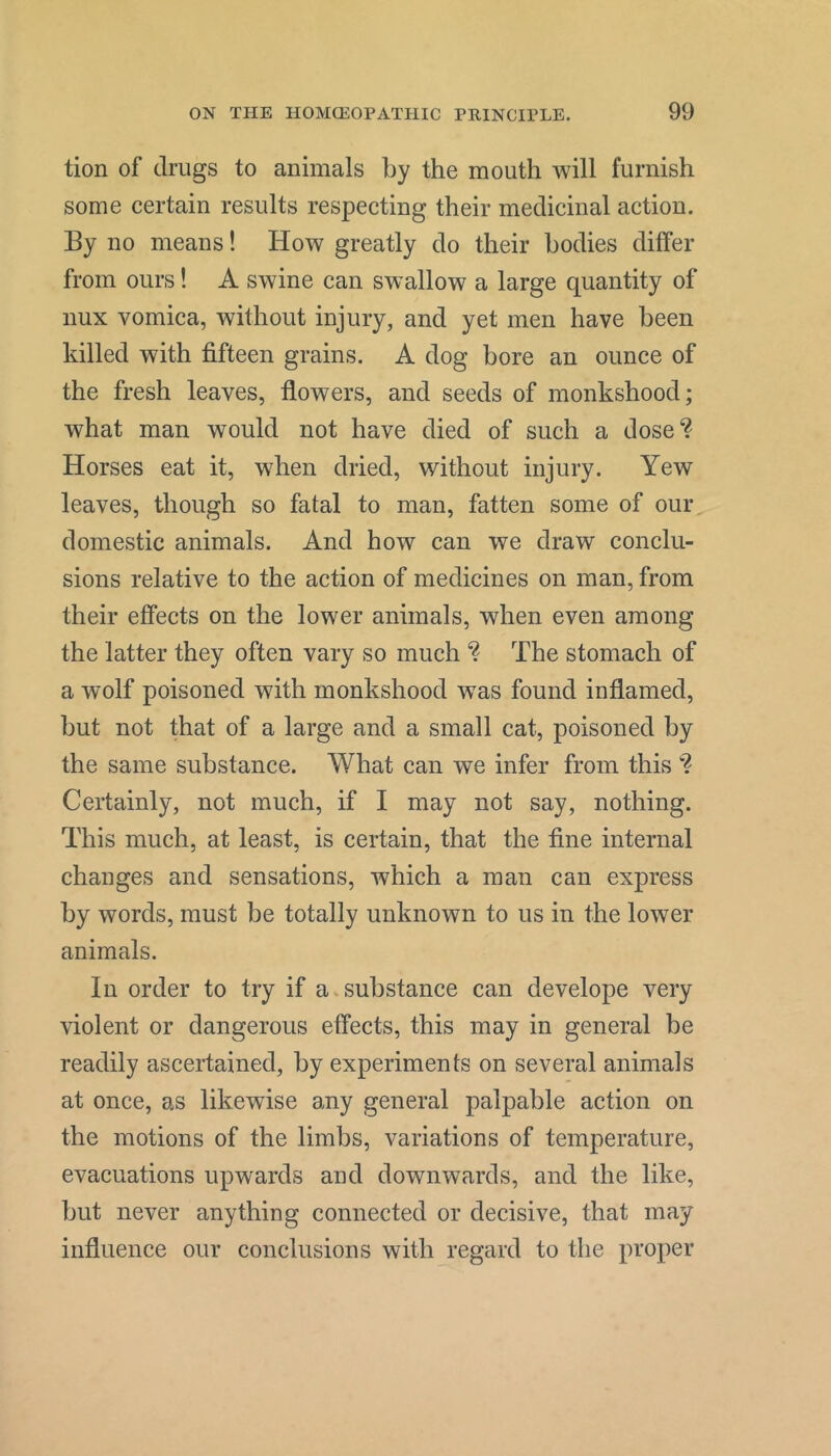 tion of drugs to animals by the mouth will furnish some certain results respecting their medicinal action. By no means! How greatly do their bodies differ from ours! A swine can swallow a large quantity of nux vomica, without injury, and yet men have been killed with fifteen grains. A dog bore an ounce of the fresh leaves, flowers, and seeds of monkshood; what man would not have died of such a dose? Horses eat it, when dried, without injury. Yew leaves, though so fatal to man, fatten some of our domestic animals. And how can we draw conclu- sions relative to the action of medicines on man, from their effects on the lower animals, when even among the latter they often vary so much ? The stomach of a wolf poisoned with monkshood was found inflamed, but not that of a large and a small cat, poisoned by the same substance. What can we infer from this ? Certainly, not much, if I may not say, nothing. This much, at least, is certain, that the fine internal changes and sensations, which a man can express by words, must be totally unknown to us in the lower animals. In order to try if a.substance can develope very violent or dangerous effects, this may in general be readily ascertained, by experiments on several animals at once, as likewise any general palpable action on the motions of the limbs, variations of temperature, evacuations upwards and downwards, and the like, but never anything connected or decisive, that may influence our conclusions with regard to the proper