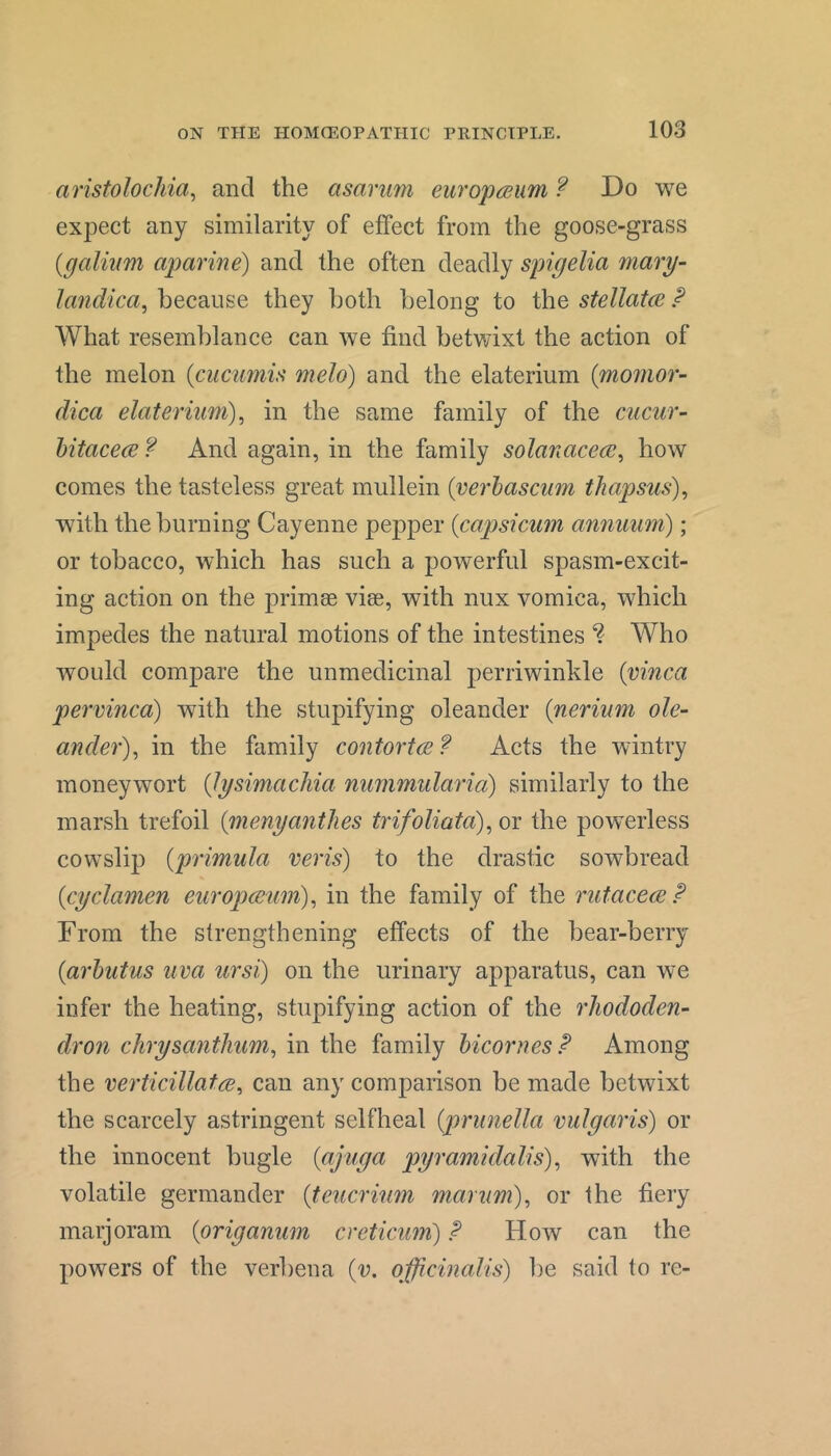aristolochia^ and the asarum euro'pcRum ? Do we expect any similarity of effect from the goose-grass {galium aparine) and the often deadly spigelia mary- landica^ because they both belong to the stellatce P What resemblance can we find betwixt the action of the melon [cuciimu melo) and the elaterium {momor- dica elateriim)^ in the same family of the cucur- hitacece ? And again, in the family solanacecB^ how comes the tasteless great mullein {verhascum thapsus)^ with the burning Cayenne pepper [capsicum annuum); or tobacco, which has such a powerful spasm-excit- ing action on the primee via:, with nux vomica, which impedes the natural motions of the intestines Who would compare the unmedicinal perriwinkle {vinca pervinca) with the stupifying oleander {nerinm ole- ander)^ in the family contortce? Acts the wintry moneywort (lysimachia nummularia) similarly to the marsh trefoil {menyanthes trifoliata)^ or the powerless cowslip {primula veris) to the drastic sowbread {cyclamen europmm)^ in the family of the rutacece P From the strengthening effects of the bear-berry {arbutus uva ursi) on the urinary apparatus, can we infer the heating, stupifying action of the rhododen- dron chrysanthum^ in the family bicornesP Among the verticillatce^ can any comparison be made betwixt the scarcely astringent selfheal {piriinella vulgaris) or the innocent bugle {ajuga pyramklalis)^ with the volatile germander {teucrium marum), or the fiery marjoram {origanum creticum) P How can the powers of the verbena {v. officinalis) be said to re-