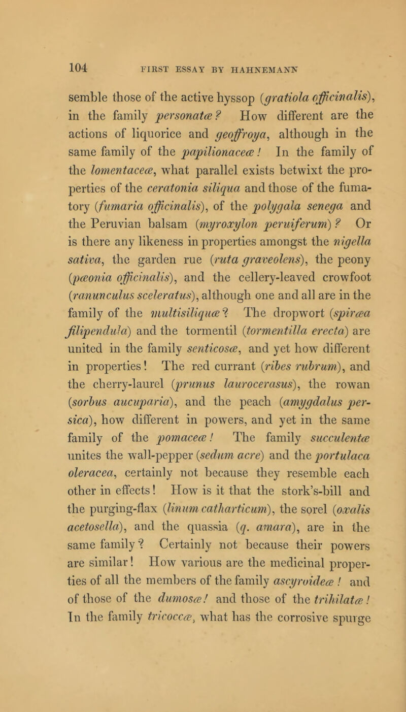 semble those of the active hyssop {gratiola officinalis)^ in the family personatce? How different are the actions of liquorice and geoffroya^ although in the same family of the papilionace(2! In the family of the lomentacece^ what parallel exists betwixt the pro- perties of the ceratonia siliqiia and those of the fuma- tory {fiimaria officinalis)^ of the poly gala senega and the Peruvian balsam {myroocylon p>eruiferum) f Or is there any likeness in properties amongst the nigella sativa, the garden rue {ruta graveolens)^ the peony {pceonia officinalis)^ and the cellery-leaved crowfoot {ranunculus sceleratus), although one and all are in the family of the niultisiliquce^. The dropwort {spircea Jilipendula) and the tormentil {tormentilla erecta) are united in the family senticosce, and yet how different in properties! The red currant {vibes rubrmn)^ and the cherry-laurel {prunus laurocerasus)^ the rowan {sorbus aucuparia), and the peach {amygdalus per- sica), how different in powers, and yet in the same family of the pomacece! The family succulentre unites the wall-pepper {sedum acre) and the portulaca oleracea^ certainly not because they resemble each other in effects! How is it that the stork’s-bill and the purging-flax {linmn catharticum), the sorel {oxalis acetosella), and the quassia {q. a?nara), are in the same family'? Certainly not because their powers are similar! How various are the medicinal proper- ties of all the members of the family ascyroidere ! and of those of the duniosre! and those of the trihilatce! In the family tncoccre, what has the corrosive spurge