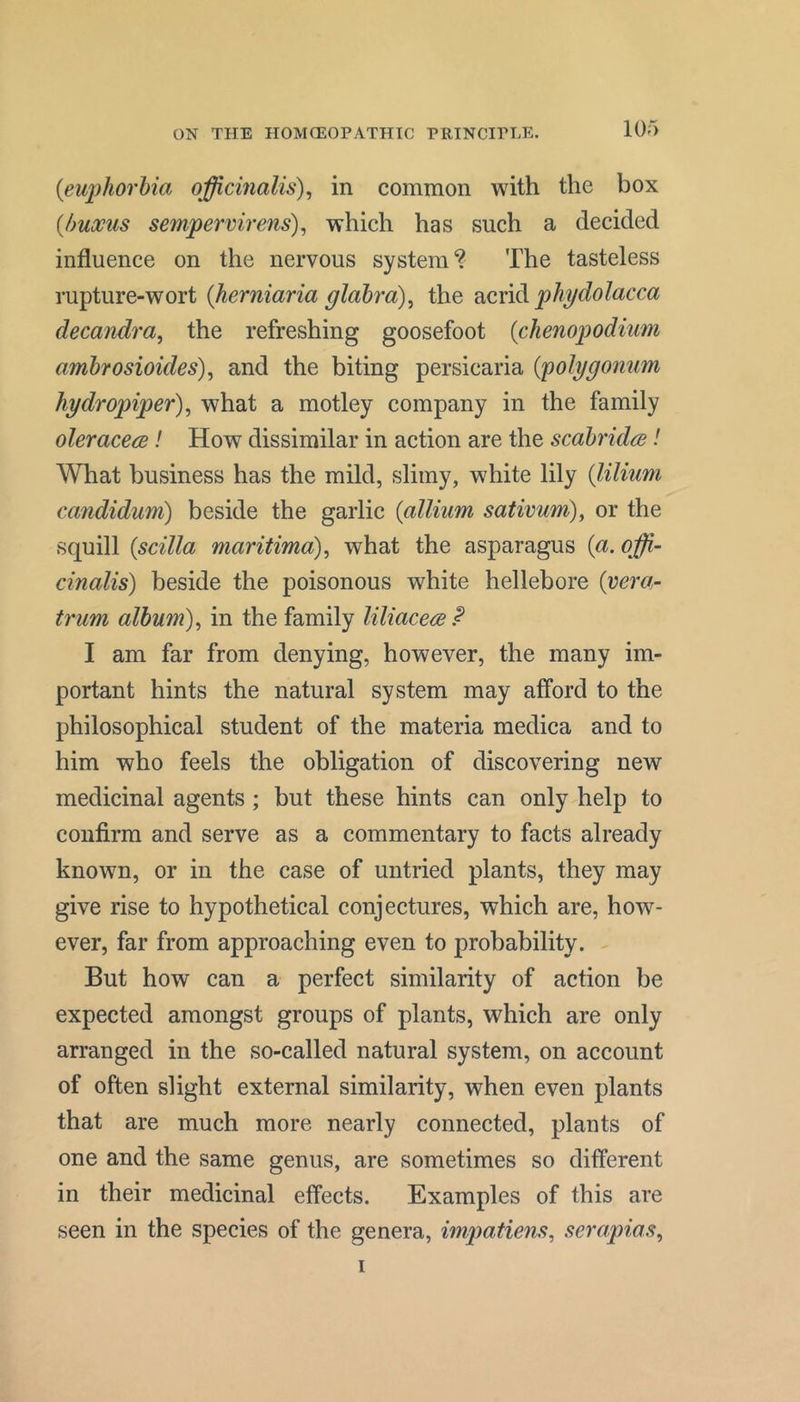 {eu2)horbia officinalis)^ in common with the box {huocus sempervirens), which has such a decided influence on the nervous system? The tasteless rupture-wort {herniaria glabra)^ the phydolacca decandra, the refreshing goosefoot {chenopodium ambrosioides), and the biting persicaria {polygonum hydropiper) ^ what a motley company in the family oleracecB! How dissimilar in action are the scabridre! What business has the mild, slimy, white lily {lilium candidum) beside the garlic {allium sativum), or the squill {scilla maritima), what the asparagus {a. offi- cinalis) beside the poisonous white hellebore {vera.- trum album), in the family liliacere? I am far from denying, however, the many im- portant hints the natural system may afford to the philosophical student of the materia medica and to him who feels the obligation of discovering new medicinal agents ; but these hints can only help to confirm and serve as a commentary to facts already known, or in the case of untried plants, they may give rise to hypothetical conjectures, which are, how- ever, far from approaching even to probability. But how can a perfect similarity of action be expected amongst groups of plants, which are only arranged in the so-called natural system, on account of often slight external similarity, when even plants that are much more nearly connected, plants of one and the same genus, are sometimes so different in their medicinal effects. Examples of this are seen in the species of the genera, impatiens, serapias, I