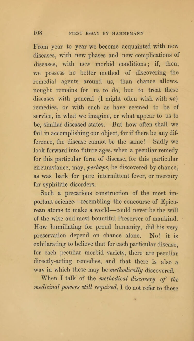 From year to year we become acquainted with new diseases, with new phases and new complications of diseases, with new morbid conditions; if, then, we possess no better method of discovering the remedial agents around us, than chance allows, nought remains for us to do, but to treat these diseases with general (I might often wish with no) remedies, or with such as have seemed to be of service, in what we imagine, or what appear to us to be, similar diseased states. But how often shall we fail in accomplishing our object, for if there be any dif- ference, the disease cannot be the same! Sadly we look forward into future ages, when a peculiar remedy for this particular form of disease, for this particular circumstance, may, perhaps, be discovered by chance, as was bark for pure intermittent fever, or mercury for syphilitic disorders. Such a precarious construction of the most im- portant science—resembling the concourse of Epicu- rean atoms to make a world—could never be the will of the wise and most bountiful Preserver of mankind. How humiliating for proud humanity, did his very preservation depend on chance alone. No! it is exhilarating to believe that for each particular disease, for each peculiar morbid variety, there are peculiar directly-acting remedies, and that there is also a way in which these may be methodically discovered. When I talk of the methodical discovery of the medicinal powers still required, I do not refer to those