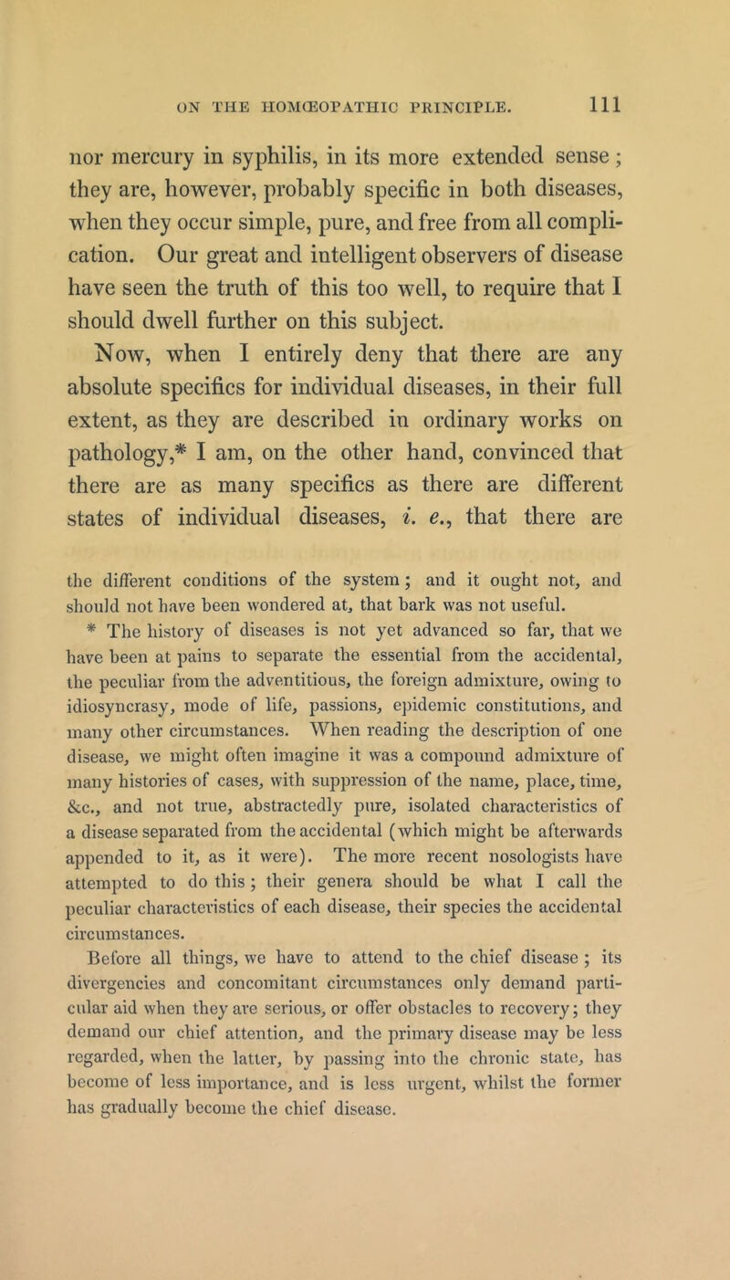 nor mercury in syphilis, in its more extended sense; they are, however, probably specific in both diseases, when they occur simple, pure, and free from all compli- cation. Our great and intelligent observers of disease have seen the truth of this too well, to require that I should dwell further on this subject. Now, when I entirely deny that there are any absolute specifics for individual diseases, in their full extent, as they are described in ordinary works on pathology,* I am, on the other hand, convinced that there are as many specifics as there are different states of individual diseases, e., that there are the different conditions of the system; and it ought not, and should not have been wondered at, that bark was not useful. * The history of diseases is not yet advanced so far, that we have been at pains to separate the essential from the accidental, the peculiar from the adventitious, the foreign admixture, owing to idiosyncrasy, mode of life, passions, epidemic constitutions, and many other circumstances. When reading the description of one disease, we might often imagine it was a compound admixture of many histories of cases, with suppression of the name, place, time, &c., and not true, abstractedly pure, isolated characteristics of a disease separated from the accidental (which might be afterwards appended to it, as it were). The more recent nosologists have attempted to do this; their genera should be what I call the peculiar characteristics of each disease, their species the accidental circumstances. Before all things, we have to attend to the chief disease ; its divergencies and concomitant circumstances only demand parti- cular aid when they are serious, or offer obstacles to recovery; they demand our chief attention, and the primary disease may be less regarded, when the latter, by passing into the chronic state, has become of less importance, and is less urgent, whilst the former has gradually become the chief disease.