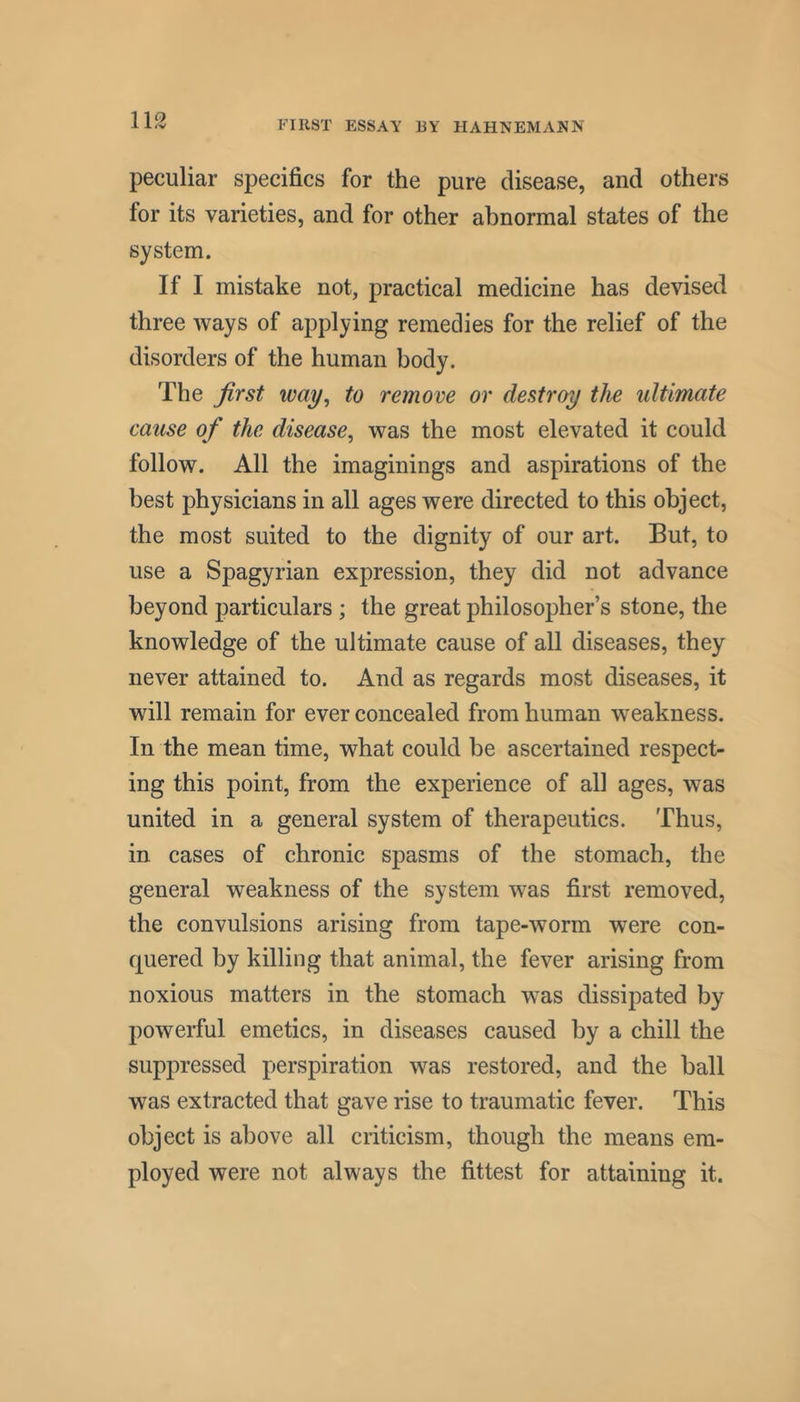 peculiar specifics for the pure disease, and others for its varieties, and for other abnormal states of the system. If I mistake not, practical medicine has devised three ways of applying remedies for the relief of the disorders of the human body. The first way^ to remove or destroy the ultimate cause of the disease^ was the most elevated it could follow. All the imaginings and aspirations of the best physicians in all ages were directed to this object, the most suited to the dignity of our art. But, to use a Spagyrian expression, they did not advance beyond particulars ; the great philosopher’s stone, the knowledge of the ultimate cause of all diseases, they never attained to. And as regards most diseases, it will remain for ever concealed from human weakness. In the mean time, what could be ascertained respect- ing this point, from the experience of all ages, was united in a general system of therapeutics. Thus, in cases of chronic spasms of the stomach, the general weakness of the system was first removed, the convulsions arising from tape-worm were con- quered by killing that animal, the fever arising from noxious matters in the stomach was dissipated by powerful emetics, in diseases caused by a chill the suppressed perspiration was restored, and the ball was extracted that gave rise to traumatic fever. This object is above all criticism, though the means em- ployed were not always the fittest for attaining it.