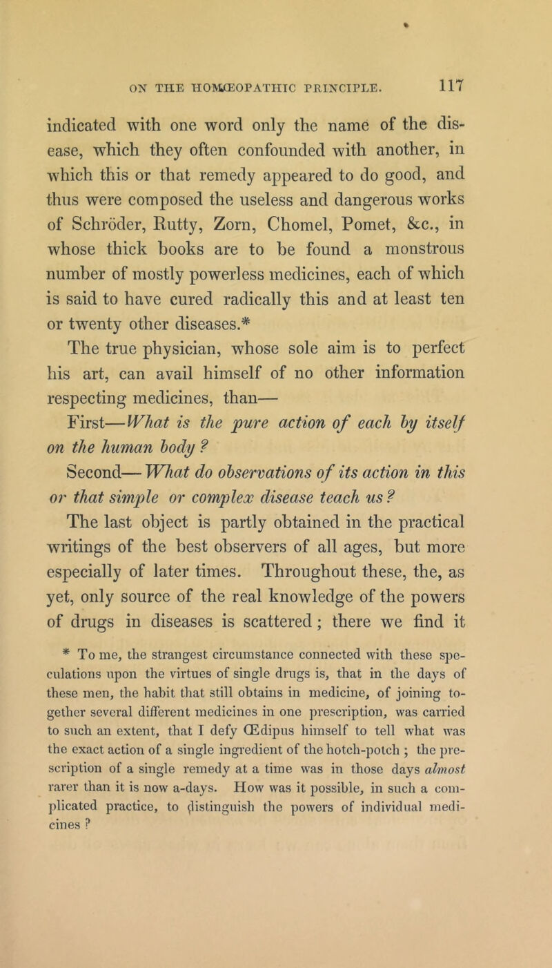 indicated with one word only the name of the dis- ease, which they often confounded with another, in which this or that remedy appeared to do good, and thus were composed the useless and dangerous works of Schroder, Rutty, Zorn, Chomel, Pomet, &c., in whose thick books are to be found a monstrous number of mostly powerless medicines, each of which is said to have cured radically this and at least ten or twenty other diseases.* The true physician, whose sole aim is to perfect his art, can avail himself of no other information respecting medicines, than— First—What is the pure action of each hy itself on the human body ? Second— What do observations of its action in this or that simple or complex disease teach us ? The last object is partly obtained in the practical writings of the best observers of all ages, but more especially of later times. Throughout these, the, as yet, only source of the real knowledge of the powers of drugs in diseases is scattered; there we find it * To me, the strangest circumstance connected with these spe- culations upon the virtues of single drugs is, that in the days of these men, the habit that still obtains in medicine, of joining to- gether several different medicines in one prescription, was carried to such an extent, that I defy (Edipus himself to tell what was the exact action of a single ingredient of the hotch-potch ; the })re- scription of a single remedy at a time was in those days almost rarer than it is now a-days. How was it possible, in such a com- plicated practice, to ^listinguish the powers of individual medi- cines ?