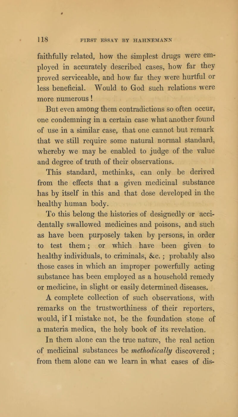 faithfully related, how the simplest drugs were em- ployed in accurately described cases, how far they proved serviceable, and how far they were hurtful or less beneficial. Would to God such relations were more numerous 1 But even among them contradictions so often occur, one condemning in a certain case what another found of use in a similar case, that one cannot but remark that we still require some natural normal standard, whereby we may be enabled to judge of the value and degree of truth of their observations. This standard, methinks, can only be derived from the effects that a given medicinal substance has by itself in this and that dose developed in the healthy human body. To this belong the histories of designedly or acci- dentally swallowed medicines and poisons, and such as have been purposely taken by persons, in order to test them; or which have been given to healthy individuals, to criminals, &c.; probably also those cases in which an improper powerfully acting substance has been employed as a household remedy or medicine, in slight or easily determined diseases. A complete collection of such observations, with remarks on the trustworthiness of their reporters, would, if I mistake not, be the foundation stone of a materia medica, the holy book of its revelation. In them alone can the true nature, the real action of medicinal substances be methodically discovered ; from them alone can we learn in what cases of dis-