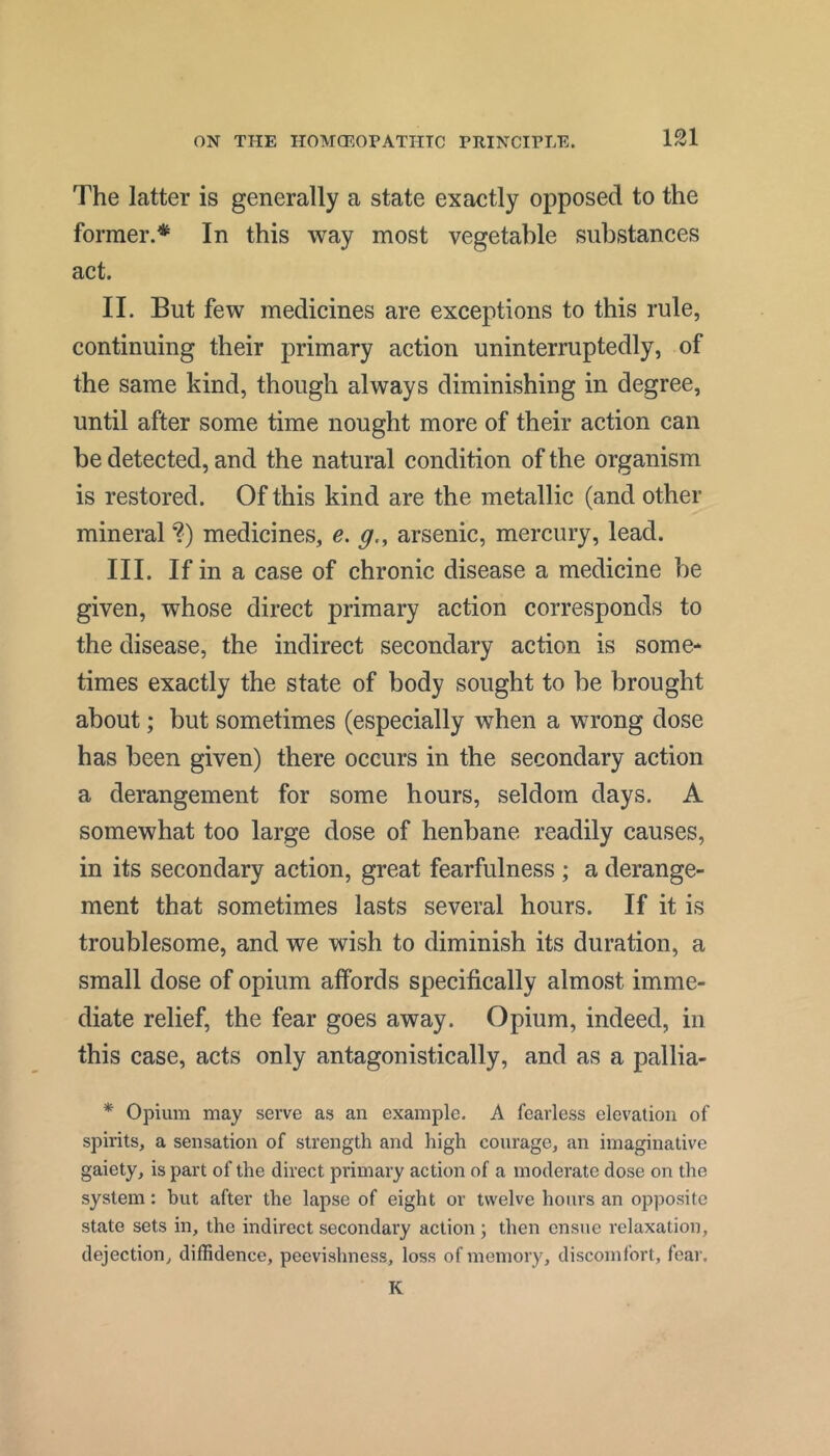 The latter is generally a state exactly opposed to the former.* In this way most vegetable substances act. II. But few medicines are exceptions to this rule, continuing their primary action uninterruptedly, of the same kind, though always diminishing in degree, until after some time nought more of their action can be detected, and the natural condition of the organism is restored. Of this kind are the metallic (and other mineral ?) medicines, e. g,, arsenic, mercury, lead. III. If in a case of chronic disease a medicine be given, whose direct primary action corresponds to the disease, the indirect secondary action is some- times exactly the state of body sought to be brought about; but sometimes (especially when a wrong dose has been given) there occurs in the secondary action a derangement for some hours, seldom days. A somewhat too large dose of henbane readily causes, in its secondary action, great fearfulness ; a derange- ment that sometimes lasts several hours. If it is troublesome, and we wish to diminish its duration, a small dose of opium affords specifically almost imme- diate relief, the fear goes away. Opium, indeed, in this case, acts only antagonistically, and as a pallia- * Opium may serve as an example. A fearless elevation of spirits, a sensation of strength and high courage, an imaginative gaiety, is part of the direct primary action of a moderate dose on the system: but after the lapse of eight or twelve hours an opposite state sets in, the indirect secondary action ; then ensue relaxation, dejection, diffidence, peevishness, loss of memory, discomfort, fcai’. K