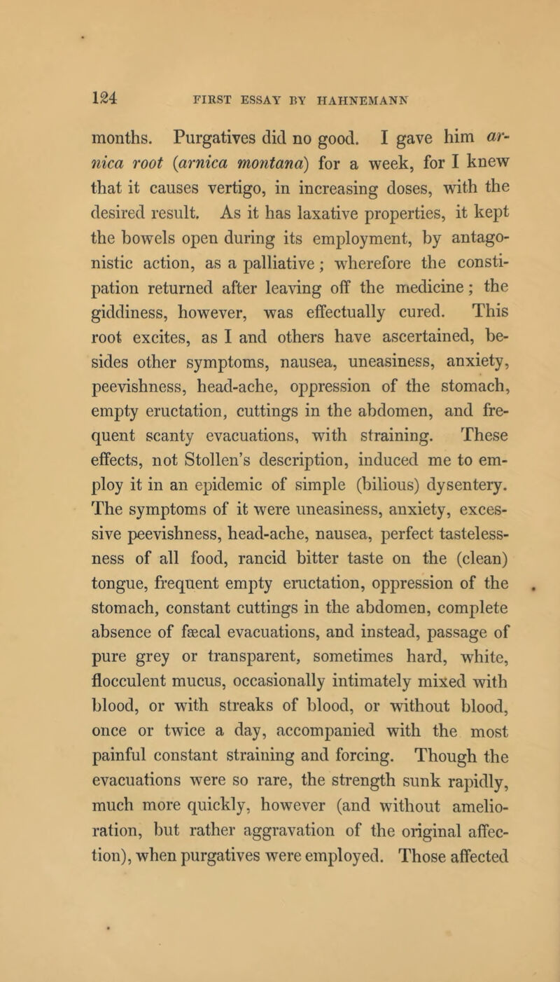 months. Purgatives did no good. I gave him ar- nica root {arnica mo7itana) for a week, for I knew that it causes vertigo, in increasing doses, with the desired result. As it has laxative properties, it kept the bowels open during its employment, by antago- nistic action, as a palliative; wdierefore the consti- pation returned after lea-sdng off the medicine; the giddiness, however, was effectually cured. This root excites, as I and others have ascertained, be- sides other symptoms, nausea, uneasiness, anxiety, peevishness, head-ache, oppression of the stomach, empty eructation, cuttings in the abdomen, and fre- quent scanty evacuations, with straining. These effects, not Stollen’s description, induced me to em- ploy it in an epidemic of simple (bilious) dysentery. The symptoms of it were uneasiness, anxiety, exces- sive peevishness, head-ache, nausea, perfect tasteless- ness of all food, rancid bitter taste on the (clean) tongue, frequent empty eructation, oppression of the stomach, constant cuttings in the abdomen, complete absence of faecal evacuations, and instead, passage of pure grey or transparent, sometimes hard, white, flocculent mucus, occasionally intimately mixed with blood, or with streaks of blood, or without blood, once or twice a day, accompanied with the most painful constant straining and forcing. Though the evacuations were so rare, the strength sunk rapidly, much more quickly, however (and without amelio- ration, but rather aggravation of the original affec- tion), when purgatives were employed. Those affected