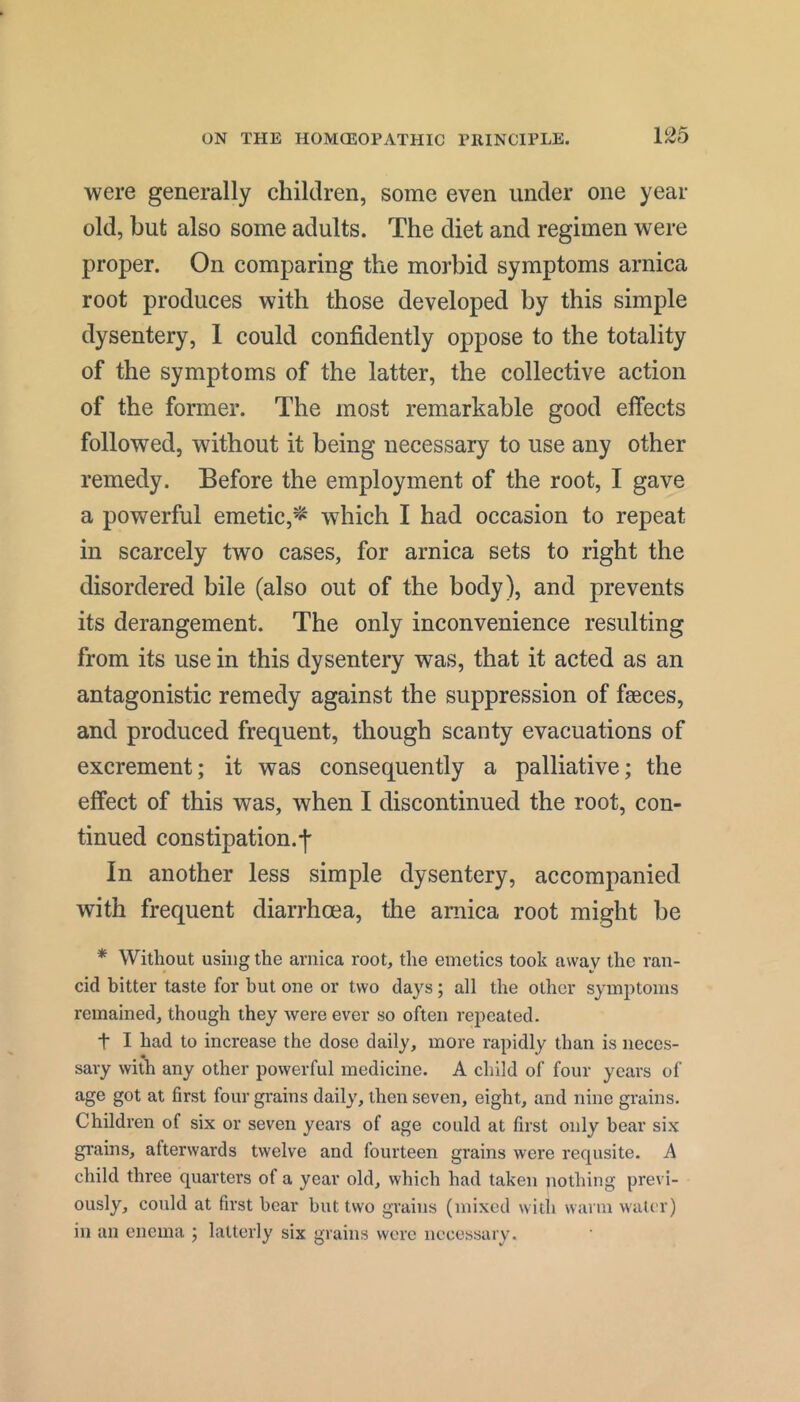 were generally children, some even under one year old, but also some adults. The diet and regimen were proper. On comparing the morbid symptoms arnica root produces with those developed by this simple dysentery, 1 could confidently oppose to the totality of the symptoms of the latter, the collective action of the former. The most remarkable good effects followed, without it being necessary to use any other remedy. Before the employment of the root, I gave a powerful emetic,^* which I had occasion to repeat in scarcely two cases, for arnica sets to right the disordered bile (also out of the body), and prevents its derangement. The only inconvenience resulting from its use in this dysentery was, that it acted as an antagonistic remedy against the suppression of faeces, and produced frequent, though scanty evacuations of excrement; it was consequently a palliative; the effect of this was, when I discontinued the root, con- tinued constipation.’!' In another less simple dysentery, accompanied with frequent diarrhoea, the arnica root might be * Without using the arnica root, the emetics took away the ran- cid bitter taste for but one or two days; all the other symptoms remained, though they were ever so often repeated. t I had to increase the dose daily, more rapidly than is neces- sary with any other powerful medicine. A child of four years of age got at first four grains daily, then seven, eight, and nine grains. Children of six or seven years of age could at first only bear si.x gi'ains, afterwards twelve and fourteen grains were requsite. A child three quarters of a year old, which had taken nothing previ- ously, could at first bear but two grains (mixed with warm water) in an enema ; latterly six grains were necessary.