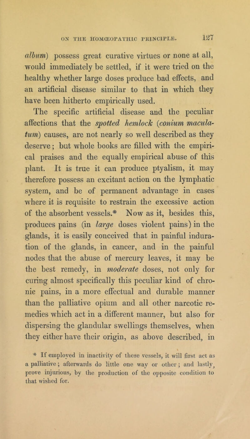 mi album) possess great curative virtues or none at all, would immediately be settled, if it were tried on the healthy whether large doses produce bad effects, and an artificial disease similar to that in which they have been hitherto empirically used. The specific artificial disease and the peculiar affections that the spotted hemlock {conium macula- turn) causes, are not nearly so well described as they deserve; but whole books are filled with the empiri- cal praises and the equally empirical abuse of this plant. It is true it can produce ptyalism, it may therefore possess an excitant action on the lymphatic system, and be of permanent advantage in cases where it is requisite to restrain the excessive action of the absorbent vessels.^ Now as it, besides this, produces pains (in large doses violent pains) in the glands, it is easily conceived that in painful indura- tion of the glands, in cancer, and in the painful nodes that the abuse of mercury leaves, it may be the best remedy, in moderate doses, not only for curing almost specifically this peculiar kind of chro- nic pains, in a more effectual and durable manner than the palliative opium and all other narcotic re- medies which act in a different manner, but also for dispersing the glandular swellings themselves, when they either have their origin, as above described, in * If employed in inactivity of these vessels, it will first act as a palliative; afterwards do little one way or other; and lastly^ prove injurious, by the production of the ojiposite condition to that wished for.