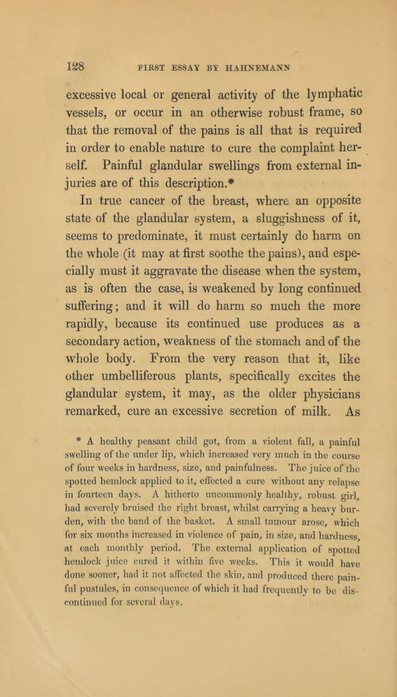 1^8 excessive local or general activity of the lymphatic vessels, or occur in an otherwise robust frame, so that the removal of the pains is all that is required in order to enable nature to cure the complaint her- self. Painful glandular swellings from external in- juries are of this description.* In true cancer of the breast, where an opposite state of the glandular system, a sluggishness of it, seems to predominate, it must certainly do harm on the whole (it may at first soothe the pains), and espe- cially must it aggravate the disease when the system, as is often the case, is weakened by long continued suffering; and it will do harm so much the more rapidly, because its continued use produces as a secondary action, weakness of the stomach and of the whole body. From the very reason that it, like other umbelliferous plants, specifically excites the glandular system, it may, as the older physicians remarked, cure an excessive secretion of milk. As * A healthy peasant child got, from a violent fall, a painful swelling of the under lip, which increased very much in the course of four weeks in hardness, size, and painfulness. The juice of the spotted hemlock applied to it, effected a cure Avithout any relapse in fourteen days. A hitherto uncommonly healthy, robust girl, had severely bruised the right breast, Avhilst caiTying a heavy bur- den, with the band of the basket. A small tumour arose, which for six months increased in violence of pain, in size, and hardness, at each monthly period. The external apjdication of spotted hemlock juice cured it within five weeks. This it Avould have done sooner, had it not affected the skin, and produced there pain- ful pustules, in consequence of which it had frequently to be dis- continued for several days.