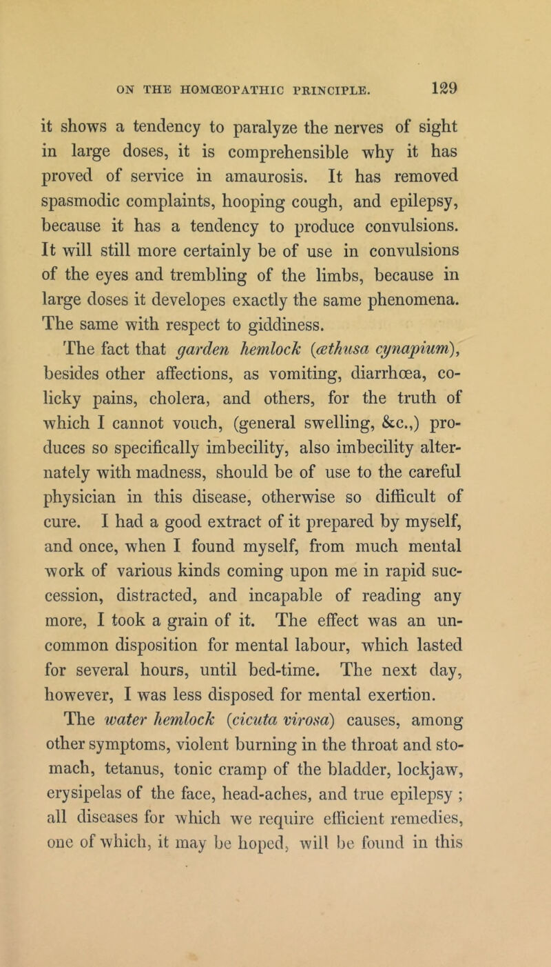 it shows a tendency to paralyze the nerves of sight in large doses, it is comprehensible why it has proved of service in amaurosis. It has removed spasmodic complaints, hooping cough, and epilepsy, because it has a tendency to produce convulsions. It will still more certainly be of use in convulsions of the eyes and trembling of the limbs, because in large doses it developes exactly the same phenomena. The same with respect to giddiness. The fact that garden hemlock {cethnsa cgnapium), besides other affections, as vomiting, diarrhoea, co- licky pains, cholera, and others, for the truth of which I cannot vouch, (general swelling, &c.,) pro- duces so specifically imbecility, also imbecility alter- nately with madness, should be of use to the careful physician in this disease, otherwise so difficult of cure. I had a good extract of it prepared by myself, and once, when I found myself, from much mental work of various kinds coming upon me in rapid suc- cession, distracted, and incapable of reading any more, I took a grain of it. The effect was an un- common disposition for mental labour, which lasted for several hours, until bed-time. The next day, however, I was less disposed for mental exertion. The water hemlock {cicuta virosa) causes, among other symptoms, violent burning in the throat and sto- mach, tetanus, tonic cramp of the bladder, lockjaw, erysipelas of the face, head-aches, and true epilepsy ; all diseases for which we require efficient remedies, one of which, it may be hoped, will be found in this