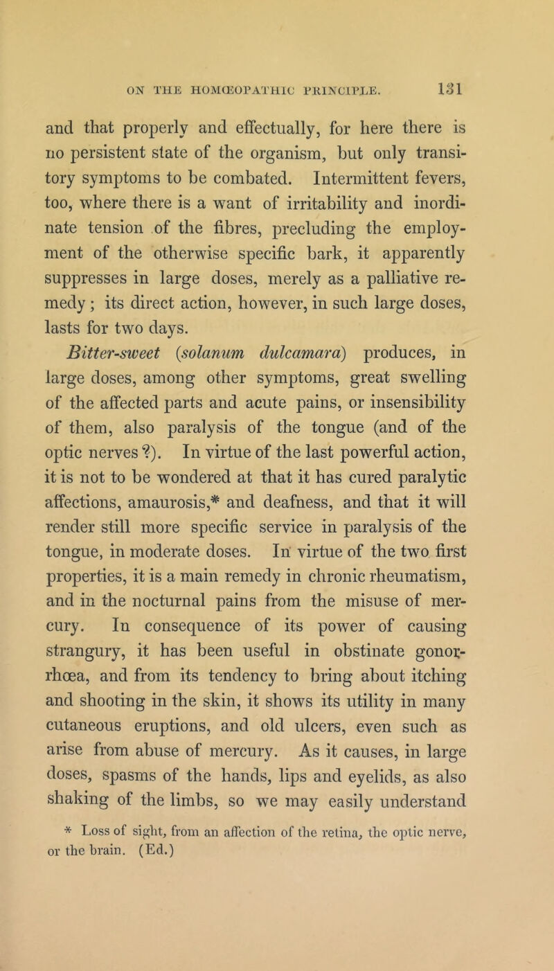 and that properly and effectually, for here there is no persistent state of the organism, but only transi- tory symptoms to be combated. Intermittent fevers, too, where there is a want of irritability and inordi- nate tension of the fibres, precluding the employ- ment of the otherwise specific bark, it apparently suppresses in large doses, merely as a palliative re- medy ; its direct action, however, in such large doses, lasts for two days. Bitter-sweet {solarium dulcamara) produces, in large doses, among other symptoms, great swelling of the affected parts and acute pains, or insensibility of them, also paralysis of the tongue (and of the optic nerves ?). In virtue of the last powerful action, it is not to be wondered at that it has cured paralytic affections, amaurosis,* and deafness, and that it will render still more specific service in paralysis of the tongue, in moderate doses. In virtue of the two first properties, it is a main remedy in chronic rheumatism, and in the nocturnal pains from the misuse of mer- cury. In consequence of its power of causing strangury, it has been useful in obstinate gonor- rhoea, and from its tendency to bring about itching and shooting in the skin, it shows its utility in many cutaneous eruptions, and old ulcers, even such as arise from abuse of mercury. As it causes, in large doses, spasms of the hands, lips and eyelids, as also shaking of the limbs, so we may easily understand * Loss of sight, from an affection of the retina, the optic nerve, or the brain. (Ed.)