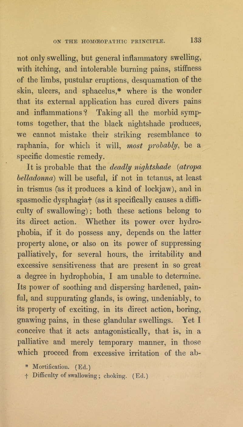 not only swelling, but general inflammatory swelling, with itching, and intolerable burning pains, stiffness of the limbs, pustular eruptions, desquamation of the skin, ulcers, and sphacelus,* where is the wonder that its external application has cured divers pains and inflammations Taking all the morbid symp- toms together, that the black nightshade produces, we cannot mistake their striking resemblance to raphania, for which it will, most probably, be a specific domestic remedy. It is probable that the deadly nightshade {atropa belladonna) will be useful, if not in tetanus, at least in trismus (as it produces a kind of lockjaw), and in spasmodic dysphagiaj- (as it specifically causes a diffi- culty of swallowing); both these actions belong to its direct action. Whether its power over hydro- phobia, if it do possess any, depends on the latter property alone, or also on its power of suppressing palliatively, for several hours, the irritability and excessive sensitiveness that are present in so great a degree in hydrophobia, I am unable to determine. Its power of soothing and dispersing hardened, pain- ful, and suppurating glands, is owing, undeniably, to its property of exciting, in its direct action, boring, gnawing pains, in these glandular swellings. Yet I conceive that it acts antagonistically, that is, in a palliative and merely temporary manner, in those which proceed from excessive irritation of the ab- * Mortification. (Ed.) f Difficulty of swallowing; choking. (Ed.)