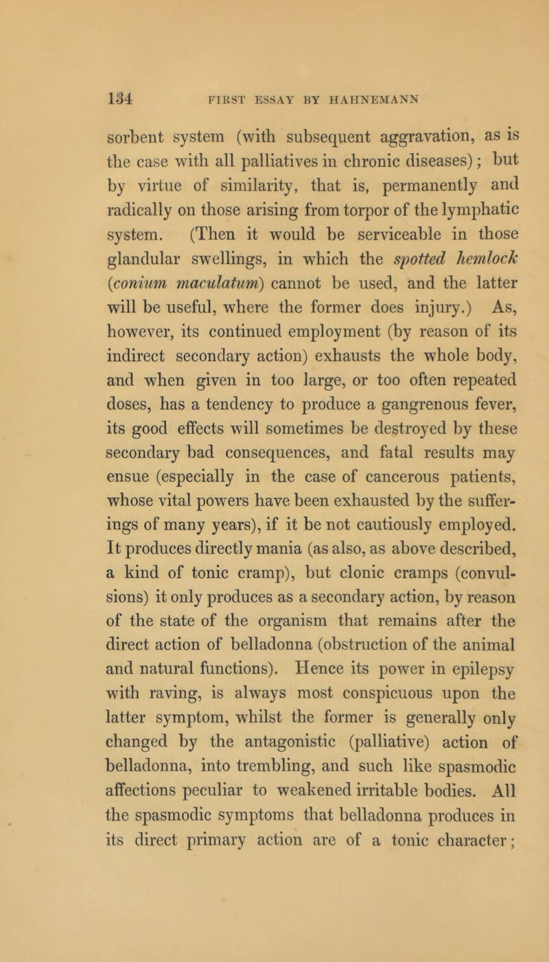 sorbent system (with subsequent aggravation, as is the case with all palliatives in chronic diseases); but by virtue of similarity, that is, permanently and radically on those arising from torpor of the lymphatic system. (Then it would be serviceable in those glandular swellings, in which the spotted hemlock {coniiim maculatum) cannot be used, and the latter will be useful, where the former does injury.) As, however, its continued employment (by reason of its indirect secondary action) exhausts the whole body, and when given in too large, or too often repeated doses, has a tendency to produce a gangrenous fever, its good effects will sometimes be destroyed by these secondary bad consequences, and fatal results may ensue (especially in the case of cancerous patients, whose vital powers have been exhausted by the suffer- ings of many years), if it be not cautiously employed. It produces directly mania (as also, as above described, a kind of tonic cramp), but clonic cramps (convul- sions) it only produces as a secondary action, by reason of the state of the organism that remains after the direct action of belladonna (obstruction of the animal and natural functions). Hence its power in epilepsy with raving, is always most conspicuous upon the latter symptom, whilst the former is generally only changed by the antagonistic (palliative) action of belladonna, into trembling, and such like spasmodic affections peculiar to weakened irritable bodies. All the spasmodic symptoms that belladonna produces in its direct primary action are of a tonic character;