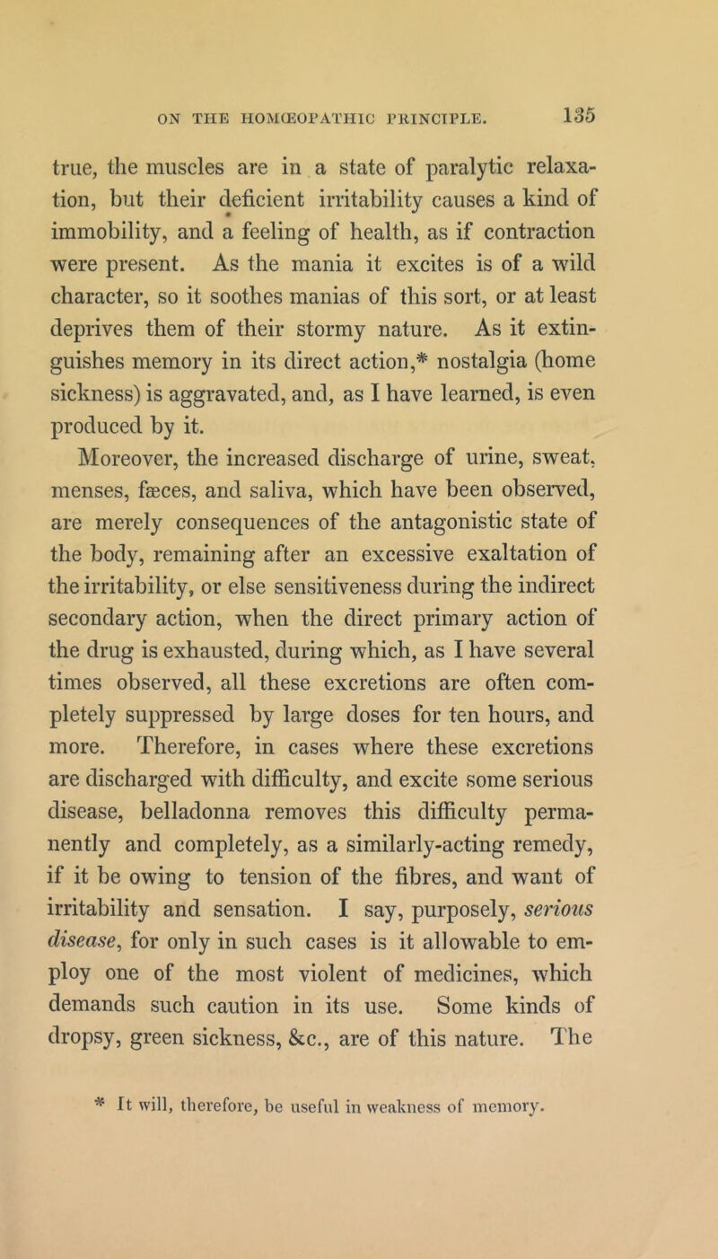 true, the muscles are in a state of paralytic relaxa- tion, but their deficient irritability causes a kind of immobility, and a feeling of health, as if contraction were present. As the mania it excites is of a wild character, so it soothes manias of this sort, or at least deprives them of their stormy nature. As it extin- guishes memory in its direct action,* nostalgia (home sickness) is aggravated, and, as I have learned, is even produced by it. Moreover, the increased discharge of urine, sweat, menses, faeces, and saliva, which have been observed, are merely consequences of the antagonistic state of the body, remaining after an excessive exaltation of the irritability, or else sensitiveness during the indirect secondary action, when the direct primary action of the drug is exhausted, during which, as I have several times observed, all these excretions are often com- pletely suppressed by large doses for ten hours, and more. Therefore, in cases where these excretions are discharged with difficulty, and excite some serious disease, belladonna removes this difficulty perma- nently and completely, as a similarly-acting remedy, if it be owing to tension of the fibres, and want of irritability and sensation. I say, purposely, serious disease^ for only in such cases is it allowable to em- ploy one of the most violent of medicines, which demands such caution in its use. Some kinds of dropsy, green sickness, &c., are of this nature. The ^ It will, therefore, be useful in weakness of memory.