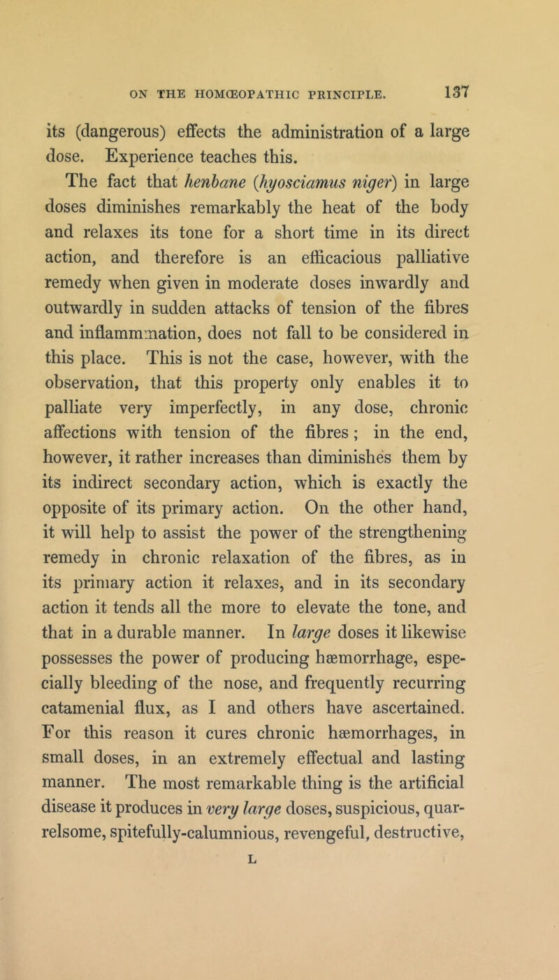 its (dangerous) effects the administration of a large dose. Experience teaches this. The fact that henbane {Jiyosciamus niger) in large doses diminishes remarkably the heat of the body and relaxes its tone for a short time in its direct action, and therefore is an efficacious palliative remedy -when given in moderate doses inwardly and outwardly in sudden attacks of tension of the fibres and inflammiiiation, does not fall to be considered in this place. This is not the case, however, with the observation, that this property only enables it to palliate very imperfectly, in any dose, chronic affections with tension of the fibres ; in the end, however, it rather increases than diminishes them by its indirect secondary action, which is exactly the opposite of its primary action. On the other hand, it will help to assist the power of the strengthening remedy in chronic relaxation of the fibres, as in its primary action it relaxes, and in its secondary action it tends all the more to elevate the tone, and that in a durable manner. In large doses it likewise possesses the power of producing haemorrhage, espe- cially bleeding of the nose, and frequently recurring catamenial flux, as I and others have ascertained. For this reason it cures chronic haemorrhages, in small doses, in an extremely effectual and lasting manner. The most remarkable thing is the artificial disease it produces in very large doses, suspicious, quar- relsome, spitefully-calumnious, revengeful, destructive. L