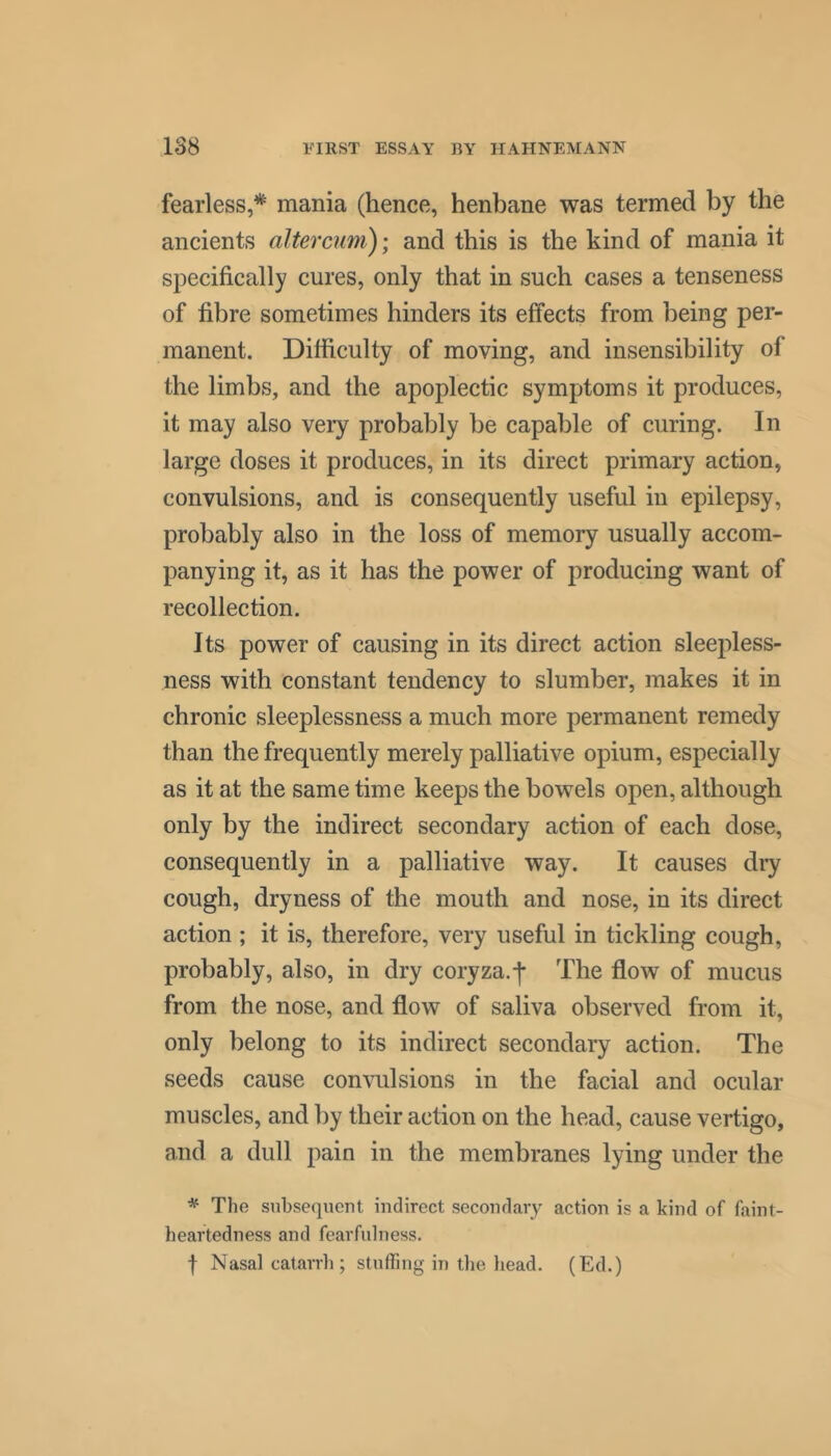 fearless,* mania (hence, henbane was termed by the ancients altercum); and this is the kind of mania it specifically cures, only that in such cases a tenseness of fibre sometimes hinders its effects from being per- manent. Difficulty of moving, and insensibility of the limbs, and the apoplectic symptoms it produces, it may also very probably be capable of curing. In large doses it produces, in its direct primary action, convulsions, and is consequently useful in epilepsy, probably also in the loss of memory usually accom- panying it, as it has the power of producing want of recollection. Its power of causing in its direct action sleepless- ness with constant tendency to slumber, makes it in chronic sleeplessness a much more permanent remedy than the frequently merely palliative opium, especially as it at the same time keeps the bowels open, although only by the indirect secondary action of each dose, consequently in a palliative way. It causes dry cough, dryness of the mouth and nose, in its direct action ; it is, therefore, very useful in tickling cough, probably, also, in dry coryza.j* The flow of mucus from the nose, and flow of saliva observed from it, only belong to its indirect secondary action. The seeds cause convulsions in the facial and ocular muscles, and by their action on the head, cause vertigo, and a dull pain in the membranes lying under the * The subsequent indirect secondary action is a kind of faint- heartedness and fearfulness. f Nasal catarrh; stuffing in the head. (Ed.)