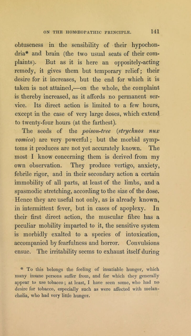 obtiiseness in the sensibility of their hypochon- dria* and brain (the two usual seats of their com- plaints). But as it is here an oppositely-acting remedy, it gives them but temporary relief; their desire for it increases, but the end for which it is taken is not attained,—on the whole, the complaint is thereby increased, as it affords no permanent ser- vice. Its direct action is limited to a few hours, except in the case of very large doses, which extend to twenty-four hours (at the farthest). The seeds of the poison-tree {strychnos nux vomica) are very powerful; but the morbid symp- toms it produces are not yet accurately known. The most I know concerning them is derived from my own observation. They produce vertigo, anxiety, febrile rigor, and in their secondary action a certain immobility of all parts, at least of the limbs, and a spasmodic stretching, according to the size of the dose. Hence they are useful not only, as is already known, in intermittent fever, but in cases of apoplexy. In their first direct action, the muscular fibre has a peculiar mobility imparted to it, the sensitive system is morbidly exalted to a species of intoxication, accompanied by fearfulness and horror. Convulsions ensue. The irritability seems to exhaust itself during * To this belongs the feeling of insatiable hunger, which many insane persons suffer from, and for which they generally appear to use tobacco; at least, I have seen some, who had no desire for tobacco, especially such as were affected with melan- cholia, who had very little hunger.