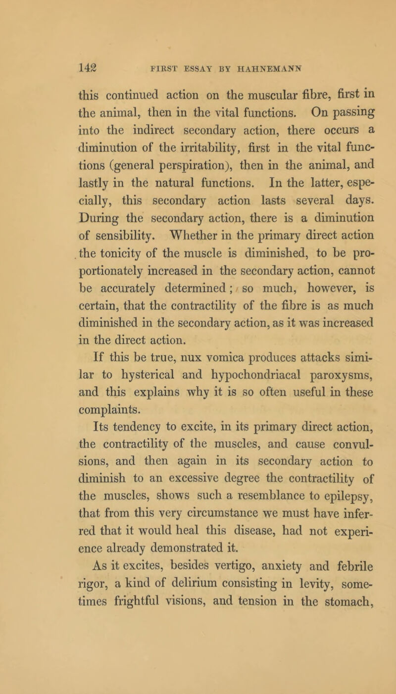 this continued action on the muscular fibre, first in the animal, then in the vital functions. On passing into the indirect secondary action, there occurs a diminution of the irritability, first in the vital func- tions (general perspiration), then in the animal, and lastly in the natural functions. In the latter, espe- cially, this secondary action lasts several days. During the secondary action, there is a diminution of sensibility. Whether in the primary direct action . the tonicity of the muscle is diminished, to be pro- portionately increased in the secondary action, cannot be accurately determined; so much, however, is certain, that the contractility of the fibre is as much diminished in the secondary action, as it was increased in the direct action. If this be true, nux vomica produces attacks simi- lar to hysterical and hypochondriacal paroxysms, and this explains why it is so often useful in these complaints. Its tendency to excite, in its primary direct action, the contractility of the muscles, and cause convul- sions, and then again in its secondary action to diminish to an excessive degree the contractility of the muscles, shows such a resemblance to epilepsy, that from this very circumstance we must have infer- red that it would heal this disease, had not experi- ence already demonstrated it. As it excites, besides vertigo, anxiety and febrile rigor, a kind of delirium consisting in levity, some- times frightful visions, and tension in the stomach.