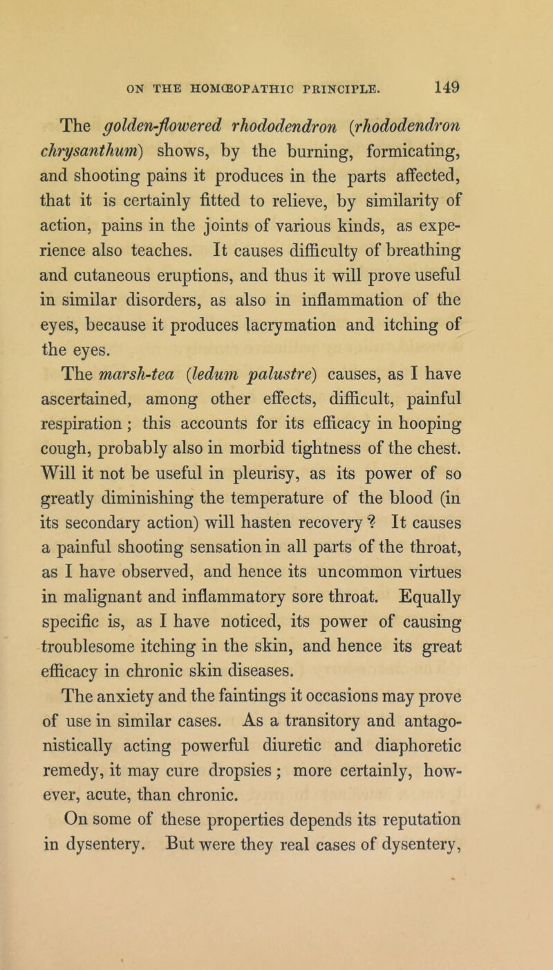 The golden-flowered rhododendron {rhododendron chrysanthum) shows, by the burning, formicating, and shooting pains it produces in the parts affected, that it is certainly fitted to relieve, by similarity of action, pains in the joints of various kinds, as expe- rience also teaches. It causes difficulty of breathing and cutaneous eruptions, and thus it will prove useful in similar disorders, as also in inflammation of the eyes, because it produces lacrymation and itching of the eyes. The marsh-tea {ledum palustre) causes, as I have ascertained, among other effects, difficult, painful respiration; this accounts for its efficacy in hooping cough, probably also in morbid tightness of the chest. Will it not be useful in pleurisy, as its power of so greatly diminishing the temperature of the blood (in its secondary action) will hasten recovery ? It causes a painful shooting sensation in all parts of the throat, as I have observed, and hence its uncommon virtues in malignant and inflammatory sore throat. Equally specific is, as I have noticed, its power of causing troublesome itching in the skin, and hence its great efficacy in chronic skin diseases. The anxiety and the faintings it occasions may prove of use in similar cases. As a transitory and antago- nistically acting powerful diuretic and diaphoretic remedy, it may cure dropsies ; more certainly, how- ever, acute, than chronic. On some of these properties depends its reputation in dysentery. But were they real cases of dysentery.