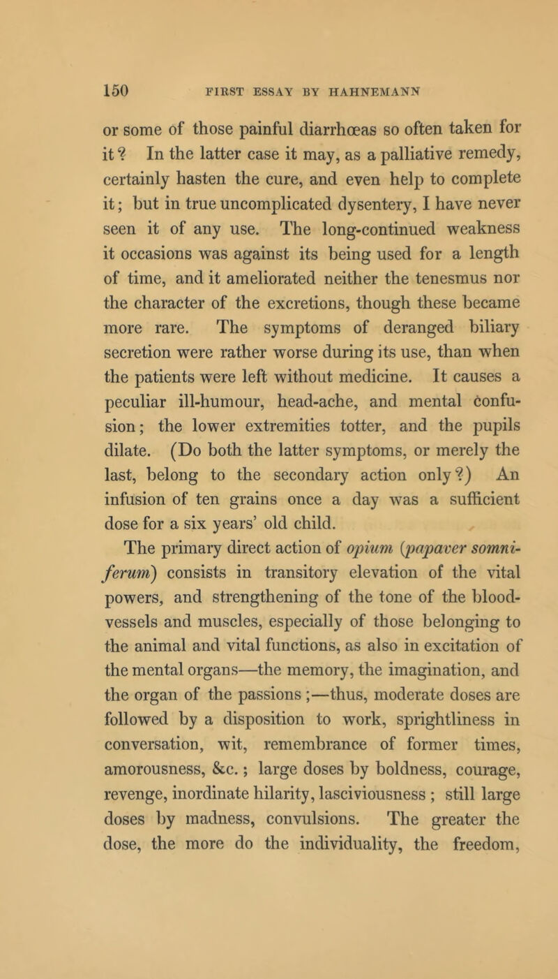 or some of those painful diarrhoeas so often taken for it? In the latter case it may, as a palliative remedy, certainly hasten the cure, and even help to complete it; but in true uncomplicated dysentery, I have never seen it of any use. The long-continued weakness it occasions was against its being used for a length of time, and it ameliorated neither the tenesmus nor the character of the excretions, though these became more rare. The symptoms of deranged biliary secretion were rather worse during its use, than when the patients were left without medicine. It causes a peculiar ill-humour, head-ache, and mental confu- sion; the lower extremities totter, and the pupils dilate. (Do both the latter symptoms, or merely the last, belong to the secondary action only?) An infusion of ten grains once a day was a sufficient dose for a six years’ old child. The primary direct action of opium {papaver somni- ferum) consists in transitory elevation of the vital powers, and strengthening of the tone of the blood- vessels and muscles, especially of those belonging to the animal and vital functions, as also in excitation of the mental organs—the memory, the imagination, and the organ of the passions ;—thus, moderate doses are followed by a disposition to work, sprightliness in conversation, wit, remembrance of former times, amorousness, &c.; large doses by boldness, courage, revenge, inordinate hilarity, lasciviousness ; still large doses by madness, convulsions. The greater the dose, the more do the individuality, the freedom.