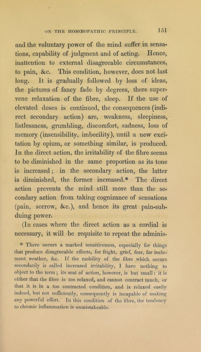 and the voluntary power of the mind suffer in sensa- tions, capability of judgment and of acting. Hence, inattention to external disagreeable circumstances, to pain, &c. This condition, however, does not last long. It is gradually followed by loss of ideas, the pictures of fancy fade by degrees, there super- vene relaxation of the fibre, sleep. If the use of elevated doses is continued, the consequences (indi- rect secondary action) are, weakness, sleepiness, listlessness, grumbling, discomfort, sadness, loss of memory (insensibility, imbecility), until a new exci- tation by opium, or something similar, is produced. In the direct action, the irritability of the fibre seems to be diminished in the same proportion as its tone is increased; in the secondary action, the latter is diminished, the former increased.* The direct action prevents the mind still more than the se- condary action from taking cognizance of sensations (pain, sorrow, &c.), and hence its great pain-sub- duing power. (In cases where the direct action as a cordial is necessary, it will be requisite to repeat the adminis- * There occurs a marked sensitiveness, especially for things that produce disagreeable effects, for fright, giief, fear, for incle- ment weather, &c. If the mobility of the fibre which occurs secondarily is called increased irritability, I have nothing to object to the term; its seat of action, however, is but small: it is either that the fibre is too relaxed, and cannot contract much, or that it is in a too contracted condition, and is relaxed easily indeed, but not sufficiently, consequently is incapable of making any powerful effort. In this condition of the fibre, the tendency to chronic inflammation is unmistakeable.