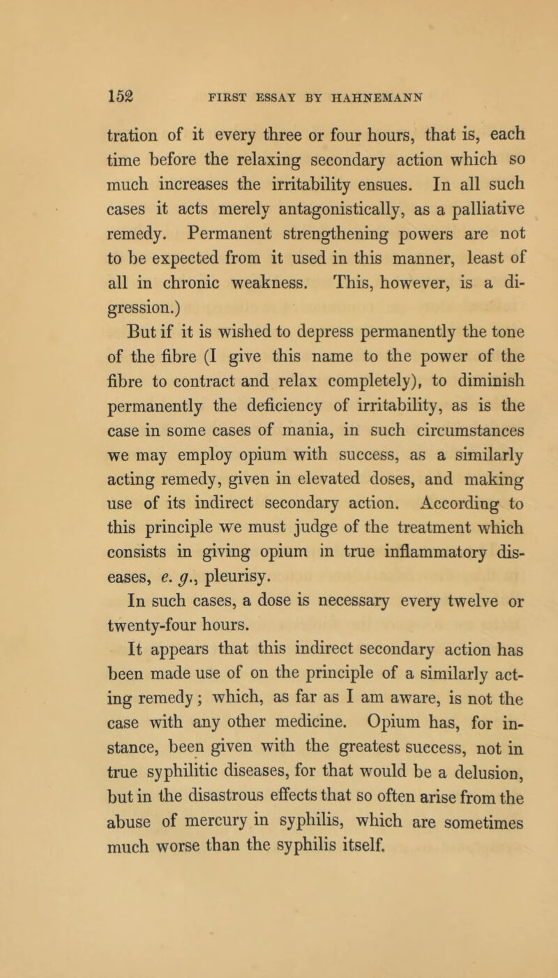 tration of it every three or four hours, that is, each time before the relaxing secondary action which so much increases the irritability ensues. In all such cases it acts merely antagonistically, as a palliative remedy. Permanent strengthening powers are not to be expected from it used in this manner, least of all in chronic weakness. This, however, is a di- gression.) But if it is wished to depress permanently the tone of the fibre (I give this name to the power of the fibre to contract and relax completely), to diminish permanently the deficiency of irritability, as is the case in some cases of mania, in such circumstances we may employ opium with success, as a similarly acting remedy, given in elevated doses, and making use of its indirect secondary action. According to this principle we must judge of the treatment which consists in giving opium in true inflammatory dis- eases, e. pleurisy. In such cases, a dose is necessary every twelve or twenty-four hours. It appears that this indirect secondary action has been made use of on the principle of a similarly act- ing remedy; which, as far as I am aware, is not the case with any other medicine. Opium has, for in- stance, been given with the greatest success, not in true syphilitic diseases, for that would be a delusion, but in the disastrous effects that so often arise from the abuse of mercury in syphilis, which are sometimes much worse than the syphilis itself.