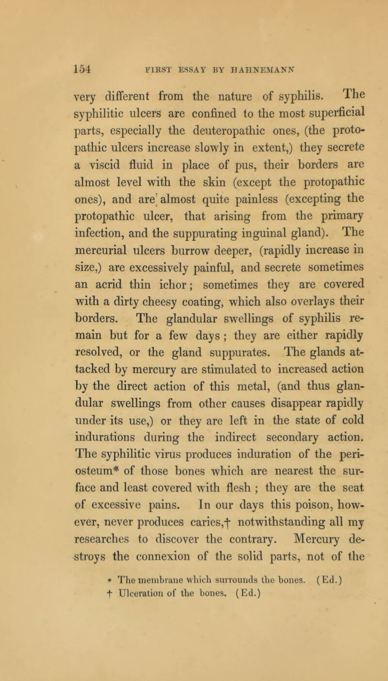 very different from the nature of syphilis. The syphilitic ulcers are confined to the most superficial parts, especially the deuteropathic ones, (the proto- pathic ulcers increase slowly in extent,) they secrete a viscid fluid in place of pus, their borders are almost level with the skin (except the protopathic ones), and are[ almost quite painless (excepting the protopathic ulcer, that arising from the primary infection, and the suppurating inguinal gland). The mercurial ulcers burrow deeper, (rapidly increase in size,) are excessively painful, and secrete sometimes an acrid thin ichor; sometimes they are covered with a dirty cheesy coating, which also overlays their borders. The glandular swellings of syphilis re- main but for a few days; they are either rapidly resolved, or the gland suppurates. The glands at- tacked by mercury are stimulated to increased action by the direct action of this metal, (and thus glan- dular swellings from other causes disappear rapidly under its use,) or they are left in the state of cold indurations during the indirect secondary action. The syphilitic virus produces induration of the peri- osteum* of those bones which are nearest the sur- face and least covered with flesh ; they are the seat of excessive pains. In our days this poison, how- ever, never produces caries,-]* notwithstanding all my researches to discover the contrary. Mercury de- stroys the connexion of the solid parts, not of the * The membrane which surrounds the bones. (Ed.) t Ulceration of the bones. (Ed.)