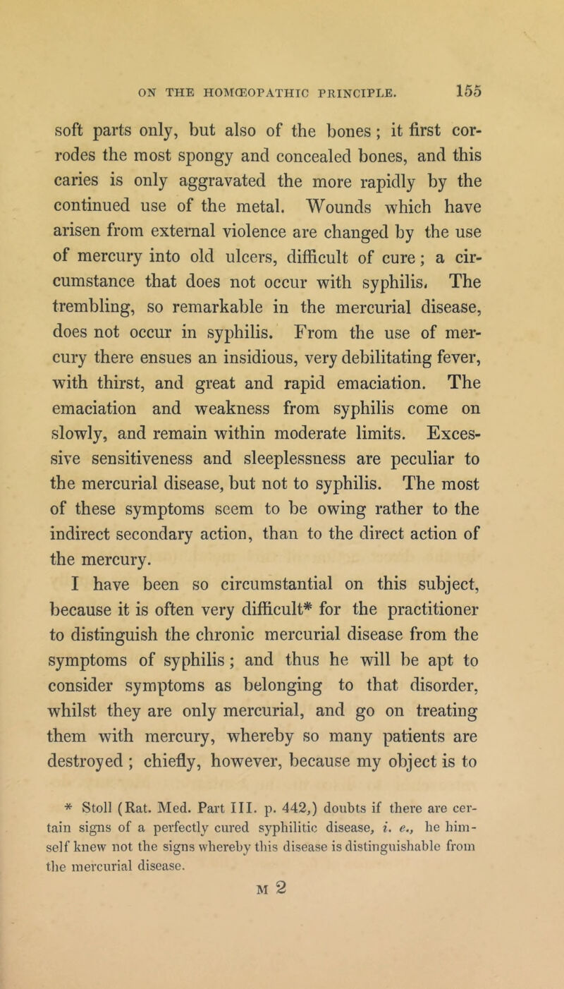 soft parts only, but also of the bones; it first cor- rodes the most spongy and concealed bones, and this caries is only aggravated the more rapidly by the continued use of the metal. Wounds which have arisen from external violence are changed by the use of mercury into old ulcers, difficult of cure; a cir- cumstance that does not occur with syphilis. The trembling, so remarkable in the mercurial disease, does not occur in syphilis. From the use of mer- cury there ensues an insidious, very debilitating fever, with thirst, and great and rapid emaciation. The emaciation and weakness from syphilis come on slowly, and remain within moderate limits. Exces- sive sensitiveness and sleeplessness are peculiar to the mercurial disease, but not to syphilis. The most of these symptoms seem to be owing rather to the indirect secondary action, than to the direct action of the mercury. I have been so circumstantial on this subject, because it is often very difficult* for the practitioner to distinguish the chronic mercurial disease from the symptoms of syphilis; and thus he will be apt to consider symptoms as belonging to that disorder, whilst they are only mercurial, and go on treating them with mercury, whereby so many patients are destroyed ; chiefly, however, because my object is to * Stoll (Rat. Med. Part III. p. 442,) doubts if there are cer- tain signs of a perfectly cured syphilitic disease, i. e., he him- self knew not the signs whereby this disease is distinguishable from the mercurial disease. M 2