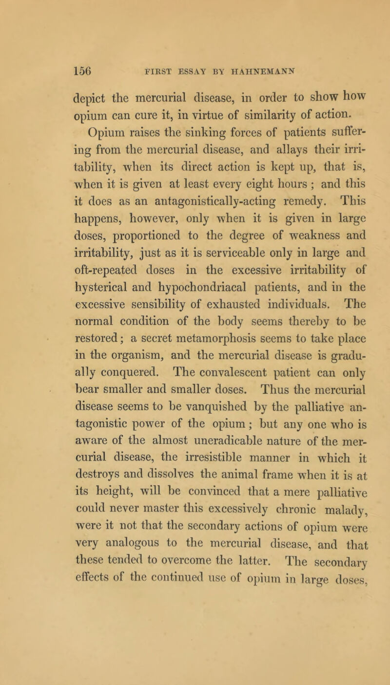 depict the mercurial disease, in order to show how opium can cure it, in virtue of similarity of action. Opium raises the sinking forces of patients suffer- ing from the mercurial disease, and allays their irri- tability, when its direct action is kept up, that is, when it is given at least every eight hours ; and this it does as an antagonistically-acting remedy. This happens, however, only when it is given in large doses, proportioned to the degree of weakness and irritability, just as it is serviceable only in large and oft-repeated doses in the excessive irritability of hysterical and hypochondriacal patients, and in the excessive sensibility of exhausted individuals. The normal condition of the body seems thereby to be restored; a secret metamorphosis seems to take place in the organism, and the mercurial disease is gradu- ally conquered. The convalescent patient can only bear smaller and smaller doses. Thus the mercurial disease seems to be vanquished by the palliative an- tagonistic power of the opium; but any one who is aware of the almost uneradicable nature of the mer- curial disease, the irresistible manner in which it destroys and dissolves the animal frame when it is at its height, will be convinced that a mere palliative could never master this excessively chronic malady, were it not that the secondary actions of opium were very analogous to the mercurial disease, and that these tended to overcome the latter. The secondary effects of the continued use of opium in large doses,