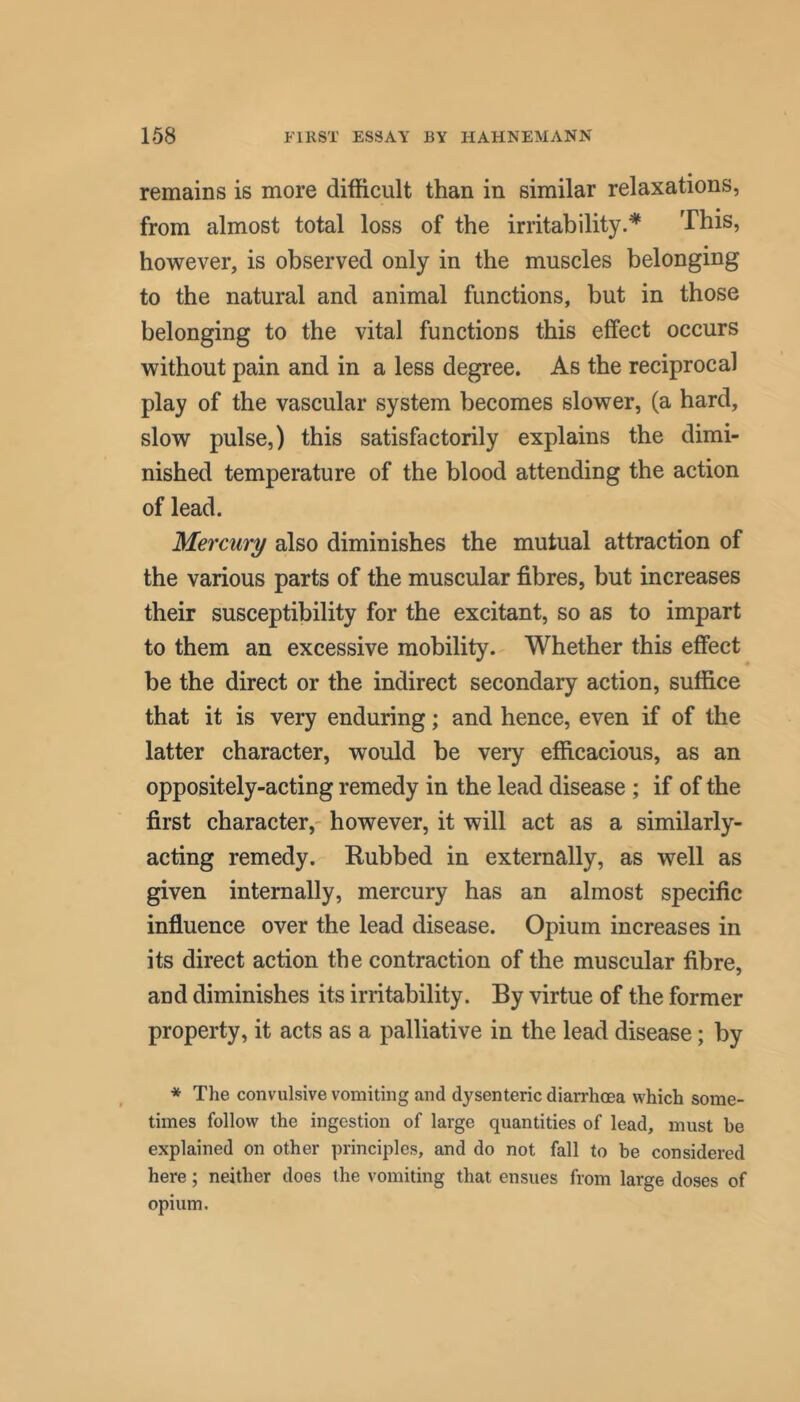 remains is more difficult than in similar relaxations, from almost total loss of the irritability.^ This, however, is observed only in the muscles belonging to the natural and animal functions, but in those belonging to the vital functions this effect occurs without pain and in a less degree. As the reciprocal play of the vascular system becomes slower, (a hard, slow pulse,) this satisfactorily explains the dimi- nished temperature of the blood attending the action of lead. Mercury also diminishes the mutual attraction of the various parts of the muscular fibres, but increases their susceptibility for the excitant, so as to impart to them an excessive mobility. Whether this effect be the direct or the indirect secondary action, suffice that it is very enduring; and hence, even if of the latter character, would be very efficacious, as an oppositely-acting remedy in the lead disease ; if of the first character,- however, it will act as a similarly- acting remedy. Rubbed in externally, as well as given internally, mercury has an almost specific influence over the lead disease. Opium increases in its direct action the contraction of the muscular fibre, and diminishes its irritability. By virtue of the former property, it acts as a palliative in the lead disease; by * The convulsive vomiting and dysenteric diarrhoea which some- times follow the ingestion of large quantities of lead, must be explained on other principles, and do not fall to be considered here; neither does the vomiting that ensues from large doses of opium.