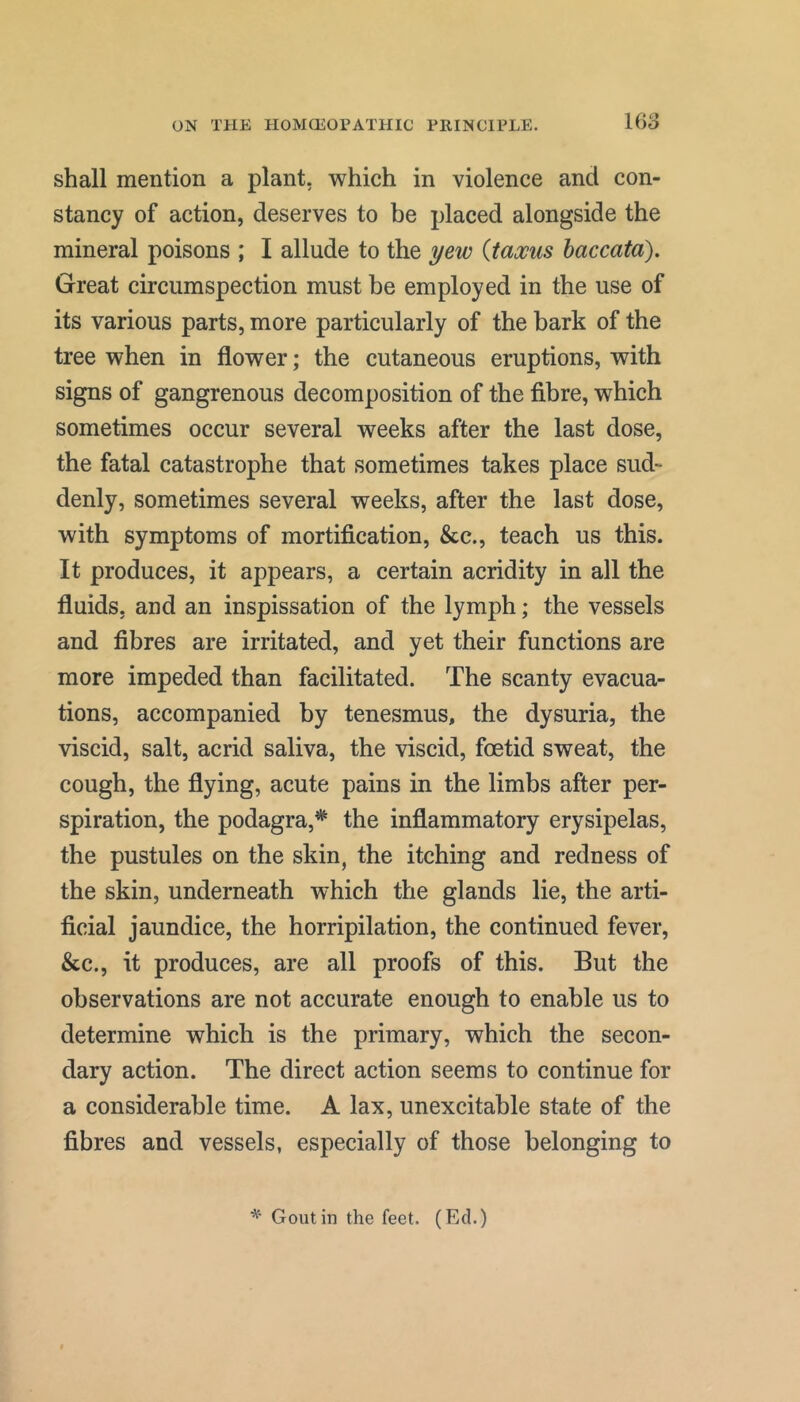 shall mention a plant, which in violence and con- stancy of action, deserves to be placed alongside the mineral poisons ; I allude to the yew {taxus haccata). Great circumspection must be employed in the use of its various parts, more particularly of the bark of the tree when in flower; the cutaneous eruptions, with signs of gangrenous decomposition of the fibre, which sometimes occur several weeks after the last dose, the fatal catastrophe that sometimes takes place sud- denly, sometimes several weeks, after the last dose, with symptoms of mortification, &c., teach us this. It produces, it appears, a certain acridity in all the fluids, and an inspissation of the lymph; the vessels and fibres are irritated, and yet their functions are more impeded than facilitated. The scanty evacua- tions, accompanied by tenesmus, the dysuria, the viscid, salt, acrid saliva, the viscid, foetid sweat, the cough, the flying, acute pains in the limbs after per- spiration, the podagra,* the inflammatory erysipelas, the pustules on the skin, the itching and redness of the skin, underneath which the glands lie, the arti- ficial jaundice, the horripilation, the continued fever, &c., it produces, are all proofs of this. But the observations are not accurate enough to enable us to determine which is the primary, which the secon- dary action. The direct action seems to continue for a considerable time. A lax, unexcitable state of the fibres and vessels, especially of those belonging to Gout in the feet. (Ed.)