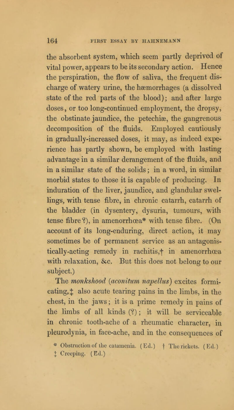 the absorbent system, which seem partly deprived of vital power, appears to be its secondary action. Hence the perspiration, the flow of saliva, the frequent dis- charge of watery urine, the haemorrhages (a dissolved state of the red parts of the blood); and after large doses, or too long-continued employment, the droj^sy, the obstinate jaundice, the petechiae, the gangrenous decomposition of the fluids. Employed cautiously in gradually-increased doses, it may, as indeed expe- rience has partly shown, be employed with lasting advantage in a similar derangement of the fluids, and in a similar state of the solids; in a word, in similar morbid states to those it is capable of producing. In induration of the liver, jaundice, and glandular swel- lings, with tense fibre, in chronic catarrh, catarrh of the bladder (in dysentery, dysuria, tumours, wdth tense fibre'?), in amenorrhoea* wdth tense fibre. (On account of its long-enduring, direct action, it may sometimes be of permanent service as an antagonis- tically-acting remedy in rachitis,j- in amenorrhoea with relaxation, &c. But this does not belong to our subject.) The monkshood {aconitum napellus) excites formi- cating, J also acute tearing pains in the limbs, in the chest, in the jaws; it is a prime remedy in pains of the limbs of all kinds (?); it will be serviceable in chronic tooth-ache of a rheumatic character, in pleurodynia, in face-ache, and in the consequences of * Obstruction of the catamenia. (Ed.) f The rickets. (Ed.) I Creeping. (Ed.)