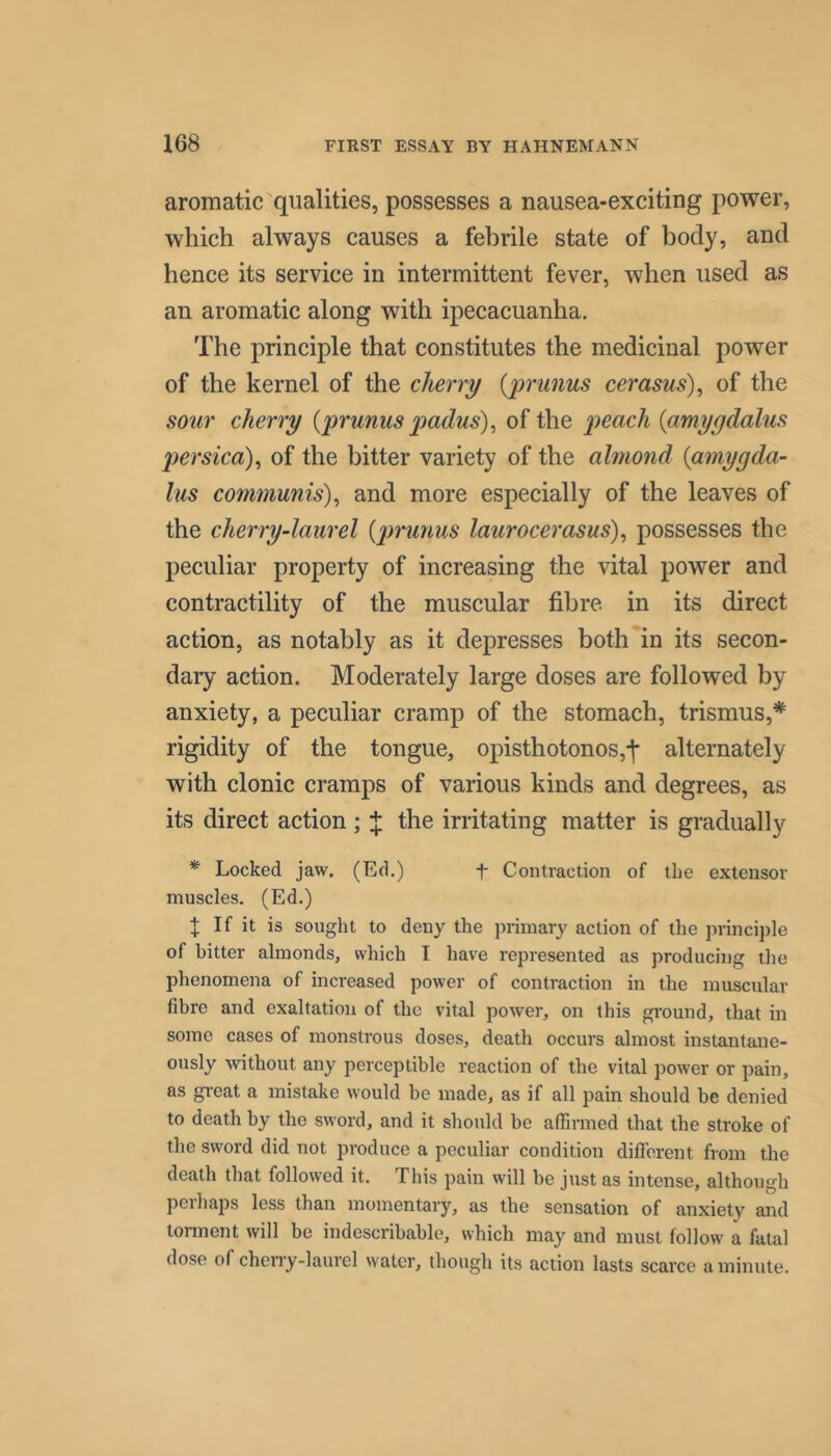 aromatic qualities, possesses a nausea-exciting power, which always causes a febrile state of body, and hence its service in intermittent fever, when used as an aromatic along with ipecacuanha. The principle that constitutes the medicinal power of the kernel of the cherry {prunus cerasus)^ of the soiir cherry {prumis padus)^ of the peach {amygdalus persica)^ of the bitter variety of the almond {amygda- lus communis)^ and more especially of the leaves of the cherry-laurel {prunus laurocerasus)^ possesses the peculiar property of increasing the vital power and contractility of the muscular fibre in its direct action, as notably as it depresses both in its secon- dary action. Moderately large doses are followed by anxiety, a peculiar cramp of the stomach, trismus,* rigidity of the tongue, opisthotonos,-|* alternately with clonic cramps of various kinds and degrees, as its direct action ; J the irritating matter is gradually * Locked jaw. (Ed.) f Contraction of the extensor muscles. (Ed.) t If it is sought to deny the primary action of the principle of hitter almonds, which I have represented as producing the phenomena of increased power of contraction in the muscular fibre and exaltation of the vital power, on this ground, that in some cases of monstrous doses, death occurs almost instantane- ously without any perceptible reaction of the vital power or pain, as great a mistake would be made, as if all pain should be denied to death by the sword, and it should be affirmed that the stroke of the sword did not produce a peculiar condition difierent from the death that followed it. This pain will be just as intense, although peihaps less than momentary, as the sensation of anxiety and torment will be indescribable, which may and must follow a fatal dose of cheny-laurel water, though its action lasts scarce a minute.
