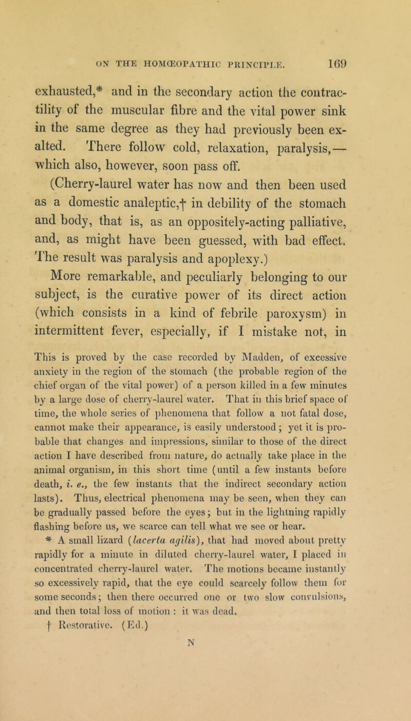 ON THE HOMCEOrATHIC PlllNCTri,E. 1()9 exhausted,* and in the secondary action the contrac- tility of the muscular fibre and the vital power sink in the same degree as they had previously been ex- alted. There follow cold, relaxation, paralysis,— which also, however, soon pass off. (Cherry-laurel water has now and then been used as a domestic analeptic,-]* in debility of the stomach and body, that is, as an oppositely-acting palliative, and, as might have been guessed, with bad effect. The result was paralysis and apoplexy.) More remarkable, and peculiarly belonging to our subject, is the curative power of its direct action (which consists in a kind of febrile paroxysm) in intermittent fever, especially, if I mistake not, in This is proved by the case recorded by Madden, of excessive anxiety in the region of the stomach (the probable region of the chief organ of the vital power) of a person killed in a few minutes by a large dose of cherry-laurel water. That in this brief space of time, the whole series of phenomena that follow a not fatal dose, cannot make their aj)pearance, is easily understood; yet it is pro- bable that changes and impressions, similar to those of the direct action I have described from nature, do actually take place in the animal organism, in this short time (until a few instants before death, i. <?., the few instants that the indirect secondary action lasts). Thus, electrical jihenomena may be seen, when they can be gradually passed before the eyes; but in the lightning rapidly flashing before us, we scarce can tell what we see or hear. * A small lizard {lacerla agiUs), that had moved about pretty rapidly for a minute in diluted cherry-laurel water, I placed in concentrated cherry-laurel water. The motions became instantly so excessively rapid, that the eye could scarcely follow them for some seconds; then there occurred one or two slow convulsions, and then total loss of motion : it was dead. f Restorative. (Ed.) N