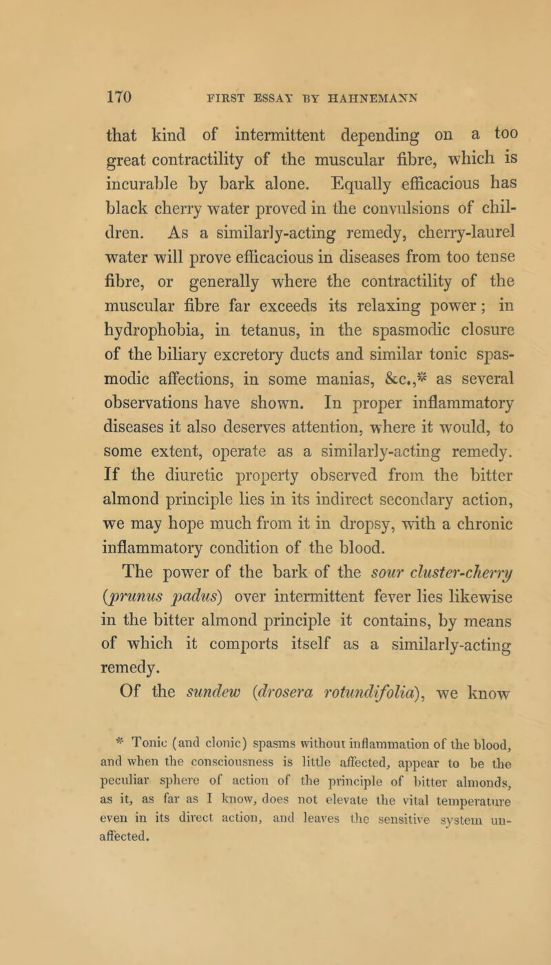 that kind of intermittent depending on a too great contractility of the muscular fibre, which is incurable by bark alone. Equally efficacious has black cherry water proved in the convidsions of chil- dren. As a similarly-acting remedy, cherry-laurel water will prove efficacious in diseases from too tense fibre, or generally where the contractility of the muscular fibre far exceeds its relaxing power; in hydrophobia, in tetanus, in the spasmodic closure of the biliary excretory ducts and similar tonic spas- modic affections, in some manias, &c,,^^ as several observations have shown. In proper inflammatory diseases it also deserves attention, where it would, to some extent, operate as a similarly-acting remedy. If the diuretic property observed from the bitter almond principle lies in its indirect secondary action, we may hope much from it in dropsy, with a chronic inflammatory condition of the blood. The power of the bark of the sour cluster-cherry {pimnus 2^(idus) over intermittent fever lies likewise in the bitter almond principle it contains, by means of which it comports itself as a similarly-acting remedy. Of the sundew {drosera rotundifolia), we know Tonic (and clonic) spasms without inflammation of the blood, and when the consciousness is little affected, appear to he the peculiar sphere of action of the principle of hitter almonds, as it, as far as I know, does not elevate the vital temperature even in its direct action, and leaves the sensitive system un- affected.