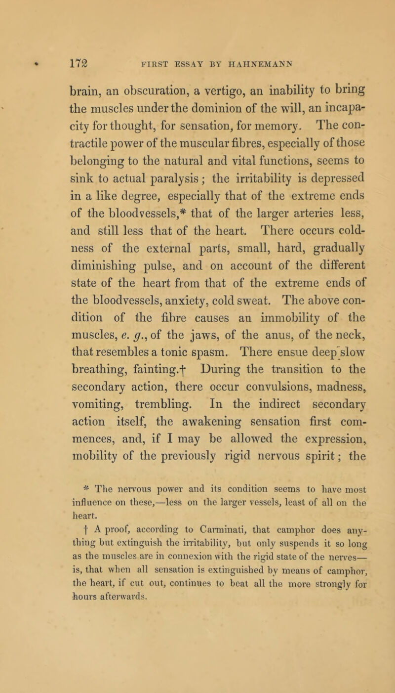 brain, an obscuration, a vertigo, an inability to bring the muscles under the dominion of the will, an incapa- city for thought, for sensation, for memory. The con- tractile power of the museular fibres, especially of those belonging to the natural and vital funetions, seems to sink to actual paralysis; the irritability is depressed in a like degree, especially that of the extreme ends of the bloodvessels,* that of the larger arteries less, and still less that of the heart. There occurs cold- ness of the external parts, small, hard, gradually diminishing pulse, and on aecount of the different state of the heart from that of the extreme ends of the bloodvessels, anxiety, cold sweat. The above con- dition of the fibre causes an immobility of the muscles, e. g., of the jaws, of the anus, of the neck, that resembles a tonic spasm. There ensue deep slow breathing, fainting.-]* During the transition to the secondary action, there oceur convulsions, madness, vomiting, trembling. In the indirect secondary action itself, the awakening sensation first com- mences, and, if I may be allowed the expression, mobility of the previously rigid nervous spirit; the ^ The nervous power and its condition seems to have most influence on these,—less on the larger vessels, least of all on the heart. f A proof, according to Carminati, that camphor does any- thing but extinguish the irritability, but only suspends it so long as the muscles are in connexion with the rigid state of the nerves— is, that when all sensation is extinguished by means of camphor, the heart, if cut out, continues to beat all the more strongly for hours afterwards.