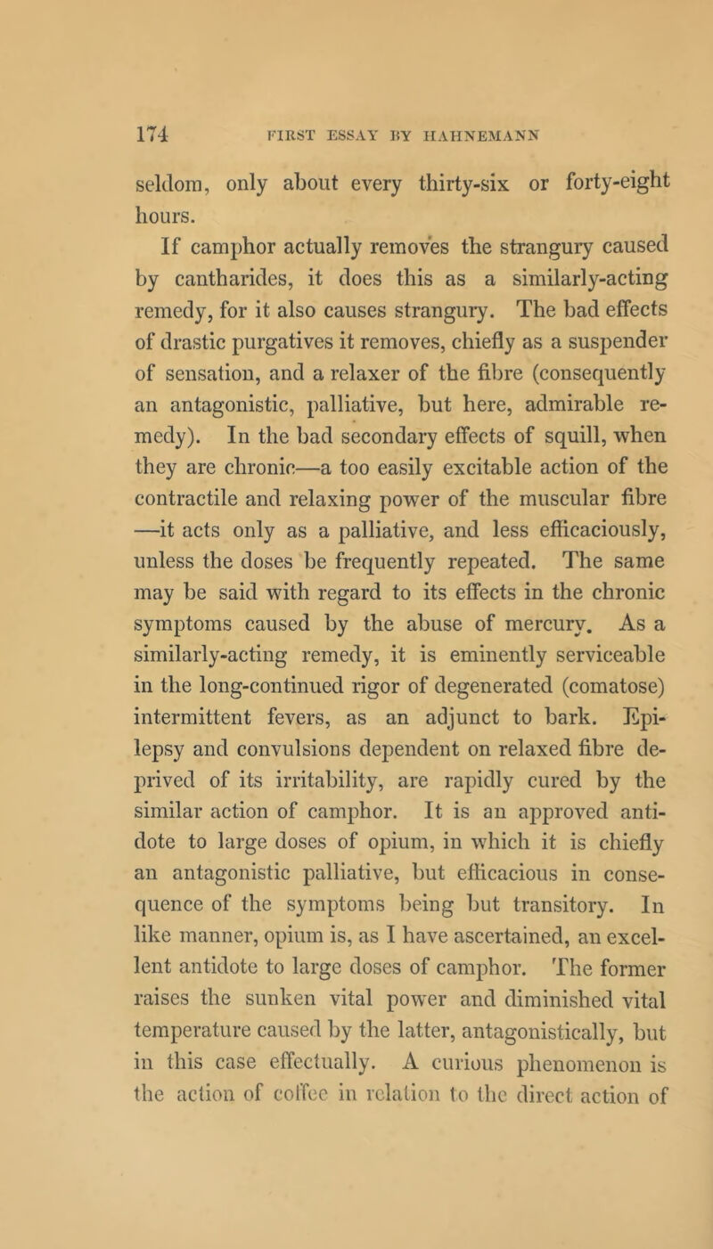 seldom, only about every thirty-six or forty-eight hours. If camphor actually removes the strangury caused by cantharides, it does this as a similarly-acting remedy, for it also causes strangury. The had effects of drastic purgatives it removes, chiefly as a suspender of sensation, and a relaxer of the fibre (consequently an antagonistic, palliative, hut here, admirable re- medy). In the had secondary effects of squill, when they are chronic—a too easily excitable action of the contractile and relaxing power of the muscular fibre —it acts only as a palliative, and less efficaciously, unless the doses be frequently repeated. The same may be said with regard to its effects in the chronic symptoms caused by the abuse of mercury. As a similarly-acting remedy, it is eminently serviceable in the long-continued rigor of degenerated (comatose) intermittent fevers, as an adjunct to bark. Epi- lepsy and convulsions dependent on relaxed fibre de- prived of its irritability, are rapidly cured by the similar action of camphor. It is an approved anti- dote to large doses of opium, in which it is chiefly an antagonistic palliative, but efficacious in conse- quence of the symptoms being but transitory. In like manner, opium is, as I have ascertained, an excel- lent antidote to large doses of camphor. The former raises the sunken vital power and diminished vital temperature caused by the latter, antagonistically, but in this case effectually. A curious phenomenon is the action of colTec in relation to the direct action of