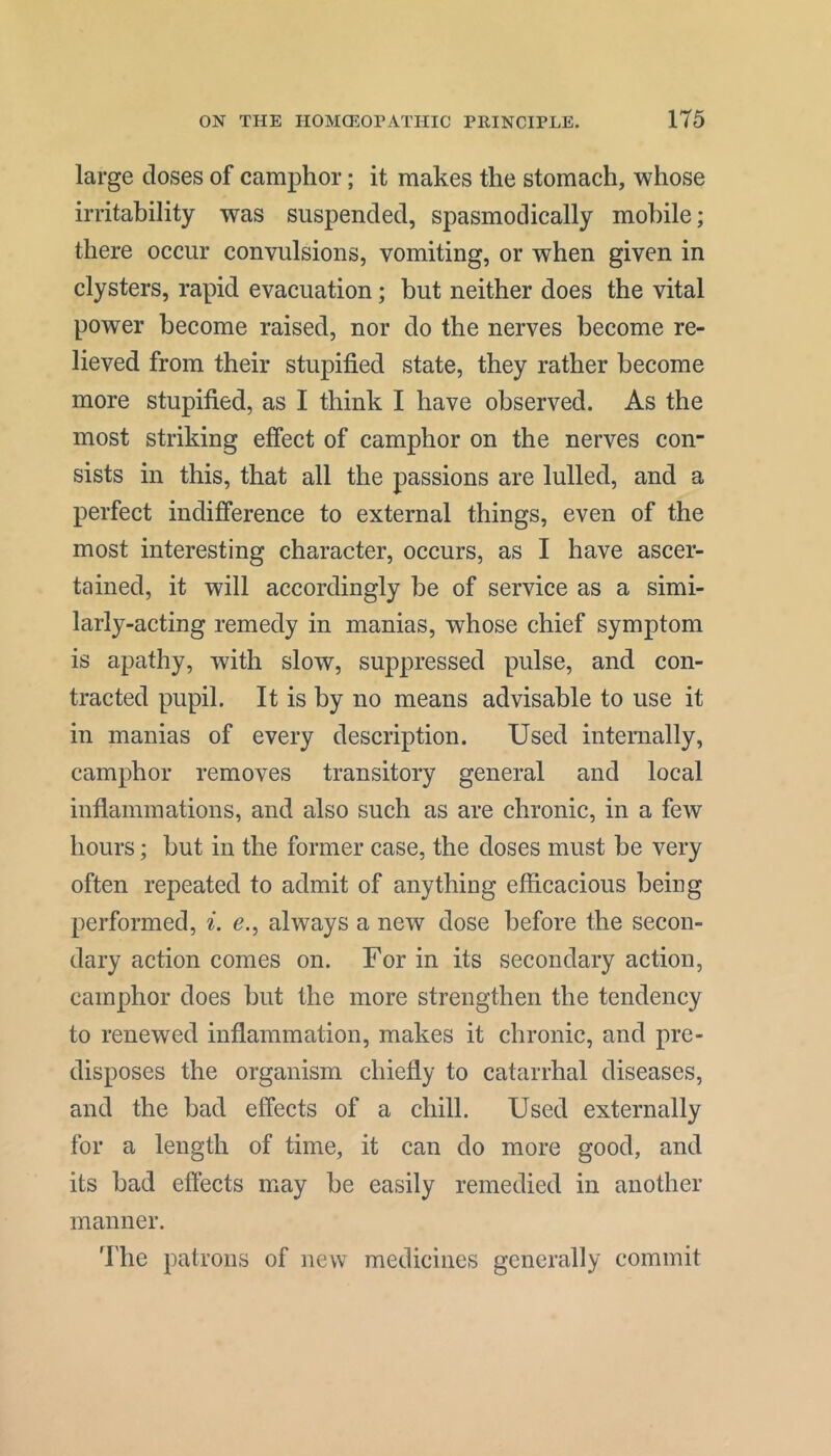 large doses of camphor; it makes the stomach, whose irritability was suspended, spasmodically mobile; there occur convulsions, vomiting, or when given in clysters, rapid evacuation; but neither does the vital power become raised, nor do the nerves become re- lieved from their stupified state, they rather become more stupified, as I think I have observed. As the most striking effect of camphor on the nerves con- sists in this, that all the passions are lulled, and a perfect indifference to external things, even of the most interesting character, occurs, as I have ascer- tained, it will accordingly be of service as a simi- larly-acting remedy in manias, whose chief symptom is apathy, with slow, suppressed pulse, and con- tracted pupil. It is by no means advisable to use it in manias of every description. Used internally, camphor removes transitory general and local inflammations, and also such as are chronic, in a few hours; but in the former case, the doses must be very often repeated to admit of anything efficacious being performed, i. c., always a new dose before the secon- dary action comes on. For in its secondary action, camphor does but the more strengthen the tendency to renewed inflammation, makes it chronic, and pre- disposes the organism chiefly to catarrhal diseases, and the bad effects of a chill. Used externally for a length of time, it can do more good, and its bad effects may be easily remedied in another manner. Fhe patrons of new medicines generally commit