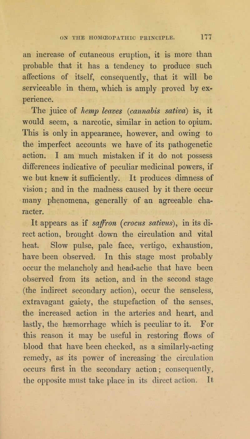 an increase of cutaneous eruption, it is more than probable that it has a tendency to produce such affections of itself, consequently, that it will be serviceable in them, which is amply proved by ex- perience. The juice of hemp leaves {cannabis saliva) is, it would seem, a narcotic, similar in action to opium. This is only in appearance, however, and owing to the imperfect accounts we have of its pathogenetic action. I am much mistaken if it do not possess differences indicative of peculiar medicinal powers, if we but knew it sufficiently. It produces dimness of vision; and in the madness caused by it there occur many phenomena, generally of an agreeable cha- racter. It appears as if saffron {crocus sativus), in its di- rect action, brought down the circulation and vital heat. Slow pulse, pale face, vertigo, exhaustion, have been observed. In this stage most probably occur the melancholy and head-ache that have been observed from its action, and in the second stage (the indirect secondary action), occur the senseless, extravagant gaiety, the stupefaction of the senses, the increased action in the arteries and heart, and lastly, the haemorrhage which is peculiar to it. For this reason it may be useful in restoring flows of blood that have been checked, as a similarly-acting remedy, as its power of increasing the circulation occurs first in the secondary action; consequently, the opposite must take place in its direct action. It